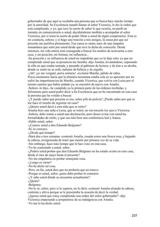 gobernador de que aquí se ocultaba una persona que se busca hace mucho tiempo
por la autoridad. Su Excelencia mandó llamar al señor Victorica, le dio la orden que
está cumpliendo, y yo, que tuve la suerte de saber lo que ocurría, no perdí un
instante en comunicárselo a usted, decidiéndome también a acompañar al señor
Victorica, por si tenía la suerte de poder librar a usted de algún compromiso. Esta es
mi conducta, señora; y si hago una traición a mis amigos, la causa por que así
procedo me justifica plenamente. Esa causa es santa; nace de una simpatía
instantánea que sentí por usted desde que tuve la dicha de conocerla. Desde
entonces, mi vida entera está consagrada a buscar los medios de acercarme a esta
casa; y mi posición, mi fortuna, mi influencia...
-Su posición y su influencia de usted no impedirán que yo lo deje solo, ya que no
comprende usted que su presencia me fastidia -dijo Amalia, levantándose, separando
la silla en que estaba sentada, y pasando al gabinete de lectura, y de éste a su alcoba,
donde se sentó en su sofá, radiante de belleza y de orgullo.
-¡Ah! ¡yo me vengaré, perra unitaria! -exclamó Mariño, pálido de rabia.
Pocos momentos hacía que la altanera tucumana estaba sola en su aposento por no
sufrir las impertinencias de Mariño, cuando Victorica, que volvía con Luisa por el
mismo camino que había andado ya, se encontró de nuevo con Amalia.
-Señora -le dijo-, he cumplido ya la primera parte de las órdenes recibidas; y
felizmente para usted podré decir a Su Excelencia que no he encontrado en esta casa
la persona que he venido a buscar.
-¿Y puedo saber qué persona es ésa, señor jefe de policía? ¿Puedo saber por qué se
me hace el insulto de registrar mi casa?
-¿Quiere usted decir a esta niña que se retire?
Amalia hizo una seña a Luisa, que se retiró, no sin torcerle los ojos a Victorica.
-Señora, debo tomar a usted una declaración, pero deseo evitar con usted las
formalidades de estilo, y que sea más bien una conferencia leal y franca.
-Hable usted, señor.
-¿Conoce usted a don Eduardo Belgrano?
-Sí, lo conozco.
-¿Desde qué tiempo?
-Hará dos o tres semanas -contestó Amalia, rosada como una fresca rosa, y bajando
la cabeza, avergonzada de tener que mentir por primera vez de su vida.
-Sin embargo, hace más tiempo que lo han visto en esta casa.
-Ya he contestado a usted, señor.
-¿Podría usted probar que don Eduardo Belgrano no ha estado oculto en esta casa,
desde el mes de mayo hasta el presente?
-No me empeñaría en probar semejante cosa.
-¿Luego es cierto?
-No he dicho tal cosa.
-Pero, en fin, usted dice que no probaría que no estuvo.
-Porque es usted, señor, quien debe probar lo contrario.
-¿Y sabe usted dónde se encuentra actualmente?
-¿Quién?
-Belgrano.
-No lo sé, señor; pero si lo supiera, no lo diría -contestó Amalia alzando la cabeza,
contenta y altiva porque se le presentaba la ocasión de decir la verdad.
-¿Ignora usted que estoy cumpliendo una orden del señor gobernador? -dijo
Victorica empezando a arrepentirse de su indulgencia con Amalia.
-Ya me lo ha dicho usted.


                                                                                   237
 