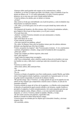 -Entonces debe usted guardar más respeto en las contestaciones, señora.
-Caballero, yo sé bien el respeto que debo a los demás, como sé también el que los
demás me deben a mí. Y si el señor gobernador o el señor Victorica quieren
delatores, no es esta casa, por cierto, donde podrán hallarlos.
-Usted no delata a los demás, pero se delata a sí misma.
-¿Cómo?
-Que usted se olvida que está hablando con el jefe de policía, y está revelándole muy
francamente su exaltación unitaria.
-¡Ah, señor, yo no haría gran cosa en serlo en un país donde hay tantos miles de
unitarios!
-Por desgracia de la patria y de ellos mismos -dijo Victorica levantándose sañudo-,
pero llegará el día en que no haya tantos; yo se lo juro a usted.
-O en que haya más.
-¡Señora! -exclamó Victorica mirando con ojos amenazantes a Amalia.
-¿Qué hay, caballero?
-Que usted abusa de su sexo.
-Como usted de su posición.
-¿No teme usted de sus palabras, señora?
-No, señor. En Buenos Aires sólo los hombres temen; pero las señoras sabemos
defender una dignidad que ellos han olvidado.
"Cierto, son peores las mujeres" -dijo Victorica para sí mismo-. A ver, concluyamos
-continuó, dirigiéndose a Amalia-, tenga usted la bondad de abrir esa papelera.
-¿Para qué, señor?
-Tengo que cumplir ese último requisito, abra usted.
-Pero ¿qué requisito?
-Tengo orden de inspeccionar sus papeles.
-¡Oh! Esto es demasiado, señor; usted ha venido en busca de un hombre a mi casa;
ese hombre no está, y debo decir a usted que nada más consentiré que se haga en
ella.
Victorica se sonrió y dijo:
-Abra usted, señora, abra usted por bien.
-No.
-¿No abre usted?
-No, no.
Victorica se dirigía a la papelera cuya llave estaba puesta, cuando Mariño, que había
oído el interrogatorio desde el gabinete, se precipitó en el aposento para ver si con
un golpe teatral conquistaba el corazón de la altanera Amalia.
-Mi querido amigo -dijo a Victorica-, yo salgo garante de que en los papeles de esta
señora no hay ninguno que comprometa a nuestra causa: ni diario, ni carta de los
inmundos unitarios.
Victorica retiraba su mano de la llave de la papelera, y ya Mariño creía conquistado
el derecho a la gratitud de aquel corazón rebelde a sus ternuras, cuando Amalia se
precipitó a la papelera, la abrió estrepitosamente, tiró cuatro pequeñas gavetas que
contenían algunas cartas, alhajas y dinero, y con una expresión marcada de
despecho, se volvió a Victorica, dando la espalda a Mariño, y le dijo:
-He ahí cuanto encierra esta papelera, registradlo todo.
Mariño se mordió los labios hasta hacerse sangre.
Victorica paseó sus miradas por los objetos que le descubrió Amalia, y sin tocar
ninguno, dijo:
-He concluido, señora.


                                                                                238
 