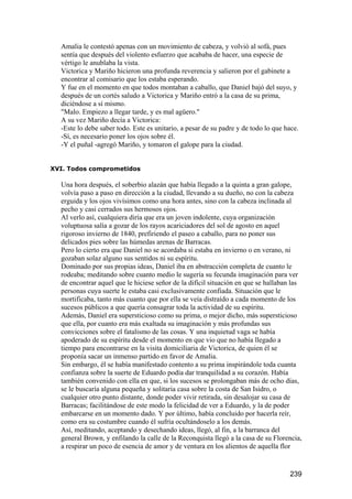 Amalia le contestó apenas con un movimiento de cabeza, y volvió al sofá, pues
  sentía que después del violento esfuerzo que acababa de hacer, una especie de
  vértigo le anublaba la vista.
  Victorica y Mariño hicieron una profunda reverencia y salieron por el gabinete a
  encontrar al comisario que los estaba esperando.
  Y fue en el momento en que todos montaban a caballo, que Daniel bajó del suyo, y
  después de un cortés saludo a Victorica y Mariño entró a la casa de su prima,
  diciéndose a sí mismo.
  "Malo. Empiezo a llegar tarde, y es mal agüero."
  A su vez Mariño decía a Victorica:
  -Este lo debe saber todo. Este es unitario, a pesar de su padre y de todo lo que hace.
  -Sí, es necesario poner los ojos sobre él.
  -Y el puñal -agregó Mariño, y tomaron el galope para la ciudad.


XVI. Todos comprometidos

  Una hora después, el soberbio alazán que había llegado a la quinta a gran galope,
  volvía paso a paso en dirección a la ciudad, llevando a su dueño, no con la cabeza
  erguida y los ojos vivísimos como una hora antes, sino con la cabeza inclinada al
  pecho y casi cerrados sus hermosos ojos.
  Al verlo así, cualquiera diría que era un joven indolente, cuya organización
  voluptuosa salía a gozar de los rayos acariciadores del sol de agosto en aquel
  rigoroso invierno de 1840, prefiriendo el paseo a caballo, para no poner sus
  delicados pies sobre las húmedas arenas de Barracas.
  Pero lo cierto era que Daniel no se acordaba si estaba en invierno o en verano, ni
  gozaban solaz alguno sus sentidos ni su espíritu.
  Dominado por sus propias ideas, Daniel iba en abstracción completa de cuanto le
  rodeaba; meditando sobre cuanto medio le sugería su fecunda imaginación para ver
  de encontrar aquel que le hiciese señor de la difícil situación en que se hallaban las
  personas cuya suerte le estaba casi exclusivamente confiada. Situación que le
  mortificaba, tanto más cuanto que por ella se veía distraído a cada momento de los
  sucesos públicos a que quería consagrar toda la actividad de su espíritu.
  Además, Daniel era supersticioso como su prima, o mejor dicho, más supersticioso
  que ella, por cuanto era más exaltada su imaginación y más profundas sus
  convicciones sobre el fatalismo de las cosas. Y una inquietud vaga se había
  apoderado de su espíritu desde el momento en que vio que no había llegado a
  tiempo para encontrarse en la visita domiciliaria de Victorica, de quien él se
  proponía sacar un inmenso partido en favor de Amalia.
  Sin embargo, él se había manifestado contento a su prima inspirándole toda cuanta
  confianza sobre la suerte de Eduardo podía dar tranquilidad a su corazón. Había
  también convenido con ella en que, si los sucesos se prolongaban más de ocho días,
  se le buscaría alguna pequeña y solitaria casa sobre la costa de San Isidro, o
  cualquier otro punto distante, donde poder vivir retirada, sin desalojar su casa de
  Barracas; facilitándose de este modo la felicidad de ver a Eduardo, y la de poder
  embarcarse en un momento dado. Y por último, había concluido por hacerla reír,
  como era su costumbre cuando él sufría ocultándoselo a los demás.
  Así, meditando, aceptando y desechando ideas, llegó, al fin, a la barranca del
  general Brown, y enfilando la calle de la Reconquista llegó a la casa de su Florencia,
  a respirar un poco de esencia de amor y de ventura en los alientos de aquella flor


                                                                                    239
 