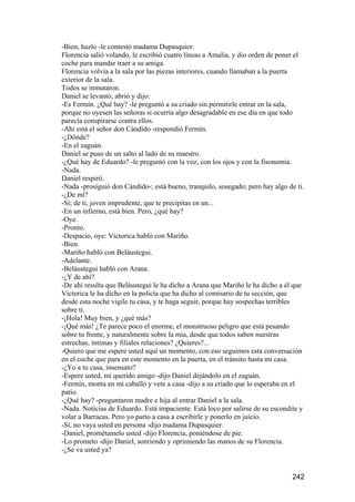 -Bien, hazlo -le contestó madama Dupasquier.
Florencia salió volando, le escribió cuatro líneas a Amalia, y dio orden de poner el
coche para mandar traer a su amiga.
Florencia volvía a la sala por las piezas interiores, cuando llamaban a la puerta
exterior de la sala.
Todos se inmutaron.
Daniel se levantó, abrió y dijo:
-Es Fermín. ¿Qué hay? -le preguntó a su criado sin permitirle entrar en la sala,
porque no oyesen las señoras si ocurría algo desagradable en ese día en que todo
parecía conspirarse contra ellos.
-Ahí está el señor don Cándido -respondió Fermín.
-¿Dónde?
-En el zaguán.
Daniel se puso de un salto al lado de su maestro.
-¿Qué hay de Eduardo? -le preguntó con la voz, con los ojos y con la fisonomía.
-Nada.
Daniel respiró.
-Nada -prosiguió don Cándido-; está bueno, tranquilo, sosegado; pero hay algo de ti.
-¿De mí?
-Sí; de ti, joven imprudente, que te precipitas en un...
-En un infierno, está bien. Pero, ¿qué hay?
-Oye.
-Pronto.
-Despacio, oye: Victorica habló con Mariño.
-Bien.
-Mariño habló con Beláustegui.
-Adelante.
-Beláustegui habló con Arana.
-¿Y de ahí?
-De ahí resulta que Beláustegui le ha dicho a Arana que Mariño le ha dicho a él que
Victorica le ha dicho en la policía que ha dicho al comisario de tu sección, que
desde esta noche vigile tu casa, y te haga seguir, porque hay sospechas terribles
sobre ti.
-¡Hola! Muy bien, y ¿qué más?
-¡Qué más! ¿Te parece poco el enorme, el monstruoso peligro que está pesando
sobre tu frente, y naturalmente sobre la mía, desde que todos saben nuestras
estrechas, íntimas y filiales relaciones? ¿Quieres?...
-Quiero que me espere usted aquí un momento, con eso seguimos esta conversación
en el coche que para en este momento en la puerta, en el tránsito hasta mi casa.
-¿Yo a tu casa, insensato?
-Espere usted, mi querido amigo -dijo Daniel dejándolo en el zaguán.
-Fermín, monta en mi caballo y vete a casa -dijo a su criado que lo esperaba en el
patio.
-¿Qué hay? -preguntaron madre e hija al entrar Daniel a la sala.
-Nada. Noticias de Eduardo. Está impaciente. Está loco por salirse de su escondite y
volar a Barracas. Pero yo parto a casa a escribirle y ponerlo en juicio.
-Sí, no vaya usted en persona -dijo madama Dupasquier.
-Daniel, prométamelo usted -dijo Florencia, poniéndose de pie.
-Lo prometo -dijo Daniel, sonriendo y oprimiendo las manos de su Florencia.
-¿Se va usted ya?


                                                                                242
 