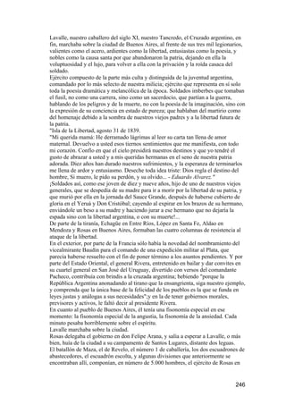 Lavalle, nuestro caballero del siglo XI, nuestro Tancredo, el Cruzado argentino, en
fin, marchaba sobre la ciudad de Buenos Aires, al frente de sus tres mil legionarios,
valientes como el acero, ardientes como la libertad, entusiastas como la poesía, y
nobles como la causa santa por que abandonaron la patria, dejando en ella la
voluptuosidad y el lujo, para volver a ella con la privación y la roída casaca del
soldado.
Ejército compuesto de la parte más culta y distinguida de la juventud argentina,
comandado por lo más selecto de nuestra milicia; ejército que representa en sí solo
toda la poesía dramática y melancólica de la época. Soldados imberbes que tomaban
el fusil, no como una carrera, sino como un sacerdocio, que partían a la guerra,
hablando de los peligros y de la muerte, no con la poesía de la imaginación, sino con
la expresión de su conciencia en estado de pureza; que hablaban del martirio como
del homenaje debido a la sombra de nuestros viejos padres y a la libertad futura de
la patria.
"Isla de la Libertad, agosto 31 de 1839.
"Mi querida mamá: He derramado lágrimas al leer su carta tan llena de amor
maternal. Devuelvo a usted esos tiernos sentimientos que me manifiesta, con todo
mi corazón. Confío en que el cielo presidirá nuestros destinos y que yo tendré el
gusto de abrazar a usted y a mis queridas hermanas en el seno de nuestra patria
adorada. Diez años han durado nuestros sufrimientos, y la esperanza de terminarlos
me llena de ardor y entusiasmo. Deseche toda idea triste: Dios regla el destino del
hombre, Si muero, le pido su perdón, y su olvido... - Eduardo Alvarez."
¡Soldados así, como ese joven de diez y nueve años, hijo de uno de nuestros viejos
generales, que se despedía de su madre para ir a morir por la libertad de su patria, y
que murió por ella en la jornada del Sauce Grande, después de haberse cubierto de
gloria en el Yeruá y Don Cristóbal; cayendo al expirar en los brazos de su hermano,
enviándole un beso a su madre y haciendo jurar a ese hermano que no dejaría la
espada sino con la libertad argentina, o con su muerte!...
De parte de la tiranía, Echagüe en Entre Ríos, López en Santa Fe, Aldao en
Mendoza y Rosas en Buenos Aires, formaban las cuatro columnas de resistencia al
ataque de la libertad.
En el exterior, por parte de la Francia sólo había la novedad del nombramiento del
vicealmirante Baudin para el comando de una expedición militar al Plata, que
parecía haberse resuelto con el fin de poner término a los asuntos pendientes. Y por
parte del Estado Oriental, el general Rivera, entretenido en bailar y dar convites en
su cuartel general en San José del Uruguay, divertido con versos del comandante
Pacheco, contribuía con brindis a la cruzada argentina; bebiendo "porque la
República Argentina anonadando al tirano que la ensangrienta, siga nuestro ejemplo,
y comprenda que la única base de la felicidad de los pueblos es la que se funda en
leyes justas y análogas a sus necesidades";y en la de tener gobiernos morales,
previsores y activos, le faltó decir al presidente Rivera.
En cuanto al pueblo de Buenos Aires, él tenía una fisonomía especial en ese
momento: la fisonomía especial de la angustia, la fisonomía de la ansiedad. Cada
minuto pesaba horriblemente sobre el espíritu.
Lavalle marchaba sobre la ciudad.
Rosas delegaba el gobierno en don Felipe Arana, y salía a esperar a Lavalle, o más
bien, huía de la ciudad a su campamento de Santos Lugares, distante dos leguas.
El batallón de Maza, el de Revelo, el número 1 de caballería, los dos escuadrones de
abastecedores, el escuadrón escolta, y algunas divisiones que anteriormente se
encontraban allí, componían, en número de 5.000 hombres, el ejército de Rosas en


                                                                                 246
 