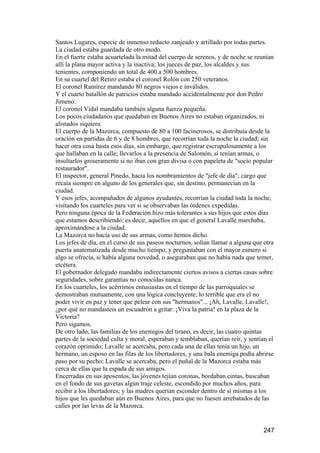 Santos Lugares, especie de inmenso reducto zanjeado y artillado por todas partes.
La ciudad estaba guardada de otro modo.
En el fuerte estaba acuartelada la mitad del cuerpo de serenos, y de noche se reunían
allí la plana mayor activa y la inactiva; los jueces de paz, los alcaldes y sus
tenientes, componiendo un total de 400 a 500 hombres.
En su cuartel del Retiro estaba el coronel Rolón con 250 veteranos.
El coronel Ramírez mandando 80 negros viejos e inválidos.
Y el cuarto batallón de patricios estaba mandado accidentalmente por don Pedro
Jimeno.
El coronel Vidal mandaba también alguna fuerza pequeña.
Los pocos ciudadanos que quedaban en Buenos Aires no estaban organizados, ni
alistados siquiera.
El cuerpo de la Mazorca, compuesto de 80 a 100 facinerosos, se distribuía desde la
oración en partidas de 6 y de 8 hombres, que recorrían toda la noche la ciudad; sin
hacer otra cosa hasta esos días, sin embargo, que registrar escrupulosamente a los
que hallaban en la calle; llevarlos a la presencia de Salomón, si tenían armas, o
insultarlos groseramente si no iban con gran divisa o con papeleta de "socio popular
restaurador".
El inspector, general Pinedo, hacía los nombramientos de "jefe de día"; cargo que
recaía siempre en alguno de los generales que, sin destino, permanecían en la
ciudad.
Y esos jefes, acompañados de algunos ayudantes, recorrían la ciudad toda la noche,
visitando los cuarteles para ver si se observaban las órdenes expedidas.
Pero ninguna época de la Federación hizo más tolerantes a sus hijos que estos días
que estamos describiendo; es decir, aquellos en que el general Lavalle marchaba,
aproximándose a la ciudad.
La Mazorca no hacía uso de sus armas, como hemos dicho.
Los jefes de día, en el curso de sus paseos nocturnos, solían llamar a alguna que otra
puerta anatematizada desde mucho tiempo, y preguntaban con el mayor esmero si
algo se ofrecía, si había alguna novedad, o aseguraban que no había nada que temer,
etcétera.
El gobernador delegado mandaba indirectamente ciertos avisos a ciertas casas sobre
seguridades, sobre garantías no conocidas nunca.
En los cuarteles, los acérrimos entusiastas en el tiempo de las parroquiales se
demostraban mutuamente, con una lógica concluyente, lo terrible que era el no
poder vivir en paz y tener que pelear con sus "hermanos"... ¡Ah, Lavalle, Lavalle!,
¿por qué no mandasteis un escuadrón a gritar: ¡Viva la patria! en la plaza de la
Victoria?
Pero sigamos.
De otro lado, las familias de los enemigos del tirano, es decir, las cuatro quintas
partes de la sociedad culta y moral, esperaban y temblaban, querían reír, y sentían el
corazón oprimido; Lavalle se acercaba, pero cada una de ellas tenía un hijo, un
hermano, un esposo en las filas de los libertadores, y una bala enemiga podía abrirse
paso por su pecho; Lavalle se acercaba, pero el puñal de la Mazorca estaba más
cerca de ellas que la espada de sus amigos.
Encerradas en sus aposentos, las jóvenes tejían coronas, bordaban cintas, buscaban
en el fondo de sus gavetas algún traje celeste, escondido por muchos años, para
recibir a los libertadores; y las madres querían esconder dentro de sí mismas a los
hijos que les quedaban aún en Buenos Aires, para que no fuesen arrebatados de las
calles por las levas de la Mazorca.


                                                                                  247
 