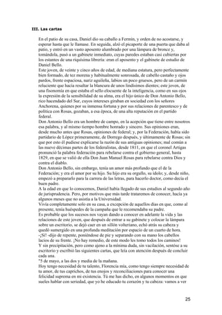 III. Las cartas

   En el patio de su casa, Daniel dio su caballo a Fermín, y orden de no acostarse, y
   esperar hasta que le llamase. En seguida, alzó el picaporte de una puerta que daba al
   patio, y entró en un vasto aposento alumbrado por una lámpara de bronce y,
   tomándola, pasó a un gabinete inmediato, cuyas paredes estaban casi cubiertas por
   los estantes de una riquísima librería: eran el aposento y el gabinete de estudio de
   Daniel Bello.
   Este joven, de veinte y cinco años de edad, de mediana estatura, pero perfectamente
   bien formado, de tez morena y habitualmente sonrosada, de cabello castaño y ojos
   pardos, frente espaciosa, nariz aguileña, labios un poco gruesos, pero de un carmín
   reluciente que hacía resaltar la blancura de unos lindísimos dientes; este joven, de
   una fisonomía en que estaba el sello elocuente de la inteligencia, como en sus ojos
   la expresión de la sensibilidad de su alma, era el hijo único de Don Antonio Bello,
   rico hacendado del Sur, cuyos intereses giraban en sociedad con los señores
   Anchorena, quienes por su inmensa fortuna y por sus relaciones de parentesco y de
   política con Rosas, gozaban, a esa época, de una alta reputación en el partido
   federal.
   Don Antonio Bello era un hombre de campo, en la acepción que tiene entre nosotros
   esa palabra, y al mismo tiempo hombre honrado y sincero. Sus opiniones eran,
   desde mucho antes que Rosas, opiniones de federal; y, por la Federación, había sido
   partidario de López primeramente, de Dorrego después, y últimamente de Rosas; sin
   que por esto él pudiese explicarse la razón de sus antiguas opiniones; mal común a
   las nueve décimas partes de los federalistas, desde 1811, en que el coronel Artigas
   pronunció la palabra federación para rebelarse contra el gobierno general, hasta
   1829, en que se valió de ella Don Juan Manuel Rosas para rebelarse contra Dios y
   contra el diablo.
   Don Antonio Bello, sin embargo, tenía un amor más profundo que el de la
   Federación; y era el amor por su hijo. Su hijo era su orgullo, su ídolo; y, desde niño,
   empezó a prepararlo para la carrera de las letras, para hacerlo doctor, como decía el
   buen padre.
   A la edad en que lo conocemos, Daniel había llegado de sus estudios al segundo año
   de jurisprudencia. Pero, por motivos que más tarde trataremos de conocer, hacía ya
   algunos meses que no asistía a la Universidad.
   Vivía completamente solo en su casa, a excepción de aquellos días en que, como al
   presente, tenía huéspedes de la campaña que le recomendaba su padre.
   Es probable que los sucesos nos vayan dando a conocer en adelante la vida y las
   relaciones de este joven, que después de entrar a su gabinete y colocar la lámpara
   sobre un escritorio, se dejó caer en un sillón volteriano, echó atrás su cabeza y
   quedó sumergido en una profunda meditación por espacio de un cuarto de hora.
   -¡Sí! -dijo de repente, poniéndose de pie y separando con su mano los cabellos
   lacios de su frente. ¡No hay remedio, de este modo les tomo todos los caminos!
   Y sin precipitación, pero como ajeno a la mínima duda, sin vacilación, sentóse a su
   escritorio y escribió las siguientes cartas, que leía con atención después de concluir
   cada una.
   "5 de mayo, a las dos y media de la mañana.
   Hoy tengo necesidad de tu talento, Florencia mía, como tengo siempre necesidad de
   tu amor, de tus caprichos, de tus enojos y reconciliaciones para conocer una
   felicidad suprema en mi existencia. Tú me has dicho, en algunos momentos en que
   sueles hablar con seriedad, que yo he educado tu corazón y tu cabeza: vamos a ver


                                                                                       25
 