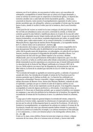 entraron con él en la iglesia, en cuya puerta el señor cura y seis sacerdotes de
sobrepelliz, acompañaron el retrato hasta que se colocó en el lugar destinado, y
como se retirase la comitiva por no empezarse la función de iglesia, se dejaron dos
tenientes alcaldes uno a cada lado del retrato haciéndole guardia..., hasta que,
concluida la función, tomó asiento el acompañamiento esperando al señor cura y
demás sacerdotes que, de sobrepelliz, salieron a acompañar el retrato que fue sacado
hasta el atrio, donde lo recibió el señor juez de la instancia, don Lucas González
Peña...
"Gran porción de vecinos se reunió en la casa contigua a la del juez de paz, donde
fue servida con abundancia carne con cuero; concluida la comida, se formó del
contento general la más federal y republicana danza en el patio de la casa del señor
juez de paz, adoptando nuestra 'alegre media caña por baile', la que era tocada por la
música restauradora: en esta danza, aceptada alegremente por todos, no quedó nadie
sin bailar, pues, todos entreverados, no se conoció distinción. La señorita doña
Manuelita Rosas, digna hija de nuestro Ilustre Restaurador, y la respetable familia
de S. E, dieron realce con su presencia", etcétera. [3]
Los documentos de la época van más adelante todavía: veneros inagotables de la
más desesperante filosofía sobre la debilidad de la raza humana cuando gravita
sobre ella la pesada mano del despotismo, en cada página, en cada día de esa época
funesta, enseñan en progreso la degradación del pueblo sometido a Rosas. Las
inspiraciones de éste eran las que daban impulso a las acciones: obraban
obedeciendo; pero era tan perfectamente disfrazada la imposición, que a los diez
años, el escritor se halla en conflicto para saber dónde comenzaba esa imposición, y
dónde terminaba la acción espontánea en conciencias que el miedo había pervertido.
La descripción de la fiesta de San Miguel, publicada en el número 4891 de la
Gaceta, brilla todavía con mayor lujo de degradación, de prostitución, de escarnio.
Más todavía, la fiesta de la catedral que describe la Gaceta 4.866: he aquí un
fragmento:
"En la entrada del templo se agolpaba un numeroso gentío, y saliendo a la puerta el
senado del clero, fue introducido al templo el retrato de Su Excelencia por los
mismos generales que lo habían recibido, etc. La función fue celebrada con
majestuosa solemnidad. Nuestro venerable y digno compatriota, el ilustrísimo
obispo diocesano de Buenos Aires, doctor don Mariano Medrano, rodeado de todo
el esplendor y pompa con que se ostenta el culto de la Iglesia católica en sus
augustas fiestas, ofició en tan importante acción de gracias. Una magnífica orquesta
acompañaba el canto de algunos profesores y aficionados. Concluida la misa, se
entonó el Te Deum por el ilustrísimo prelado, que se anunció al público con repiques
de campanas y una salva de artillería en los baluartes de la fortaleza. En seguida fue
reconducido el retrato de Su Excelencia al carro. La caballería formó en columna,
etc.
"Luego que el señor inspector general dispuso la retirada del retrato, empezó la
marcha en el mismo orden, siguiendo la columna por el expresado arco principal, y
de éste por la calle de la Reconquista hasta la casa de Su Excelencia. Al salir de la
fortaleza el acompañamiento, se empeñaron las señoras en conducir el retrato de Su
Excelencia, tirando del carro que alternativamente habían tomado los generales y
jefes de la comitiva al conducirlo al templo. Las señoras mostraron el más delicado
y vivo entusiasmo, y vimos con inmenso placer a las distinguidas señoras doña...",
etc., etc. [4]
Como se ve, pues, estas célebres fiestas tuvieron por origen un crimen; y dignas
sucesoras de esa causa, ellas en sí mismas eran un crimen, y fueron más tarde


                                                                                 250
 