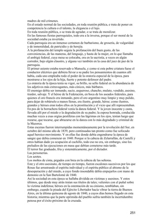 madres de mil crímenes.
En el estado normal de las sociedades, en toda reunión pública, e trata de poner en
competencia la cultura o el talento, la elegancia o el lujo.
En toda reunión pública, o se trata de agradar, o se trata de moralizar.
En las famosas fiestas parroquiales, todo era a la inversa, porque el ser moral de la
sociedad estaba ya invertido.
Cada parroquia era un inmenso certamen de barbarismo, de grosería, de vulgaridad
y de inmoralidad, de patricidio y de herejía.
A la profanación del templo seguía la profanación del buen gusto, de las
conveniencias, de las maneras, del lenguaje, y hasta de la mujer, en lo que llamaba
el ambigú federal, cuya mesa se colocaba, ora en la sacristía, a veces en algún
corredor, bajo algún claustro, y alguna vez también en la casa del juez de paz de la
parroquia.
El primer asiento estaba reservado a Manuela, y como si esta pobre criatura fuese el
conductor eléctrico que debiera llevar a su padre los pensamientos de cuantos allí
había, cada uno empleaba todo el poder de la oratoria especial de la época, para
mostrarse a los ojos de la hija, fuerte y potente defensor del padre.
La oratoria de la época tenía su vigor, su brillo, su sello federal en la abundancia de
los adjetivos más extravagantes, más cínicos, más bárbaros.
El enemigo debía ser inmundo, sucio, asqueroso, chancho, mulato, vendido, asesino,
traidor, salvaje. Y el héroe de la Federación, en boca de los aseados federales, para
quienes el oro francés era inmundo, pero el oro argentino muy limpio y muy pulido,
para dejar de robárselo a manos llenas, era ilustre, grande, héroe; como ilustres,
grandes y héroes eran todos ellos en la prostitución y el vicio que allí representaban.
En pos de la borrachera federal venía la danza federal. Y la joven inocente y casta,
llevada allí por el miedo o la degradación de su padre; la esposa honrada, conducida
muchas veces a esas orgías pestíferas con las lágrimas en los ojos, tenían luego que
rozarse, que tocarse, que abrazarse en la danza con lo más degradado y criminal de
la Mazorca.
Estas escenas fueron interrumpidas momentáneamente por la revolución del Sur, en
octubre del mismo año de 1839, pero continuadas tan pronto como fue sofocado
aquel heroico movimiento. Y en ellas fue donde debía engendrarse la época de
sangre que debía comenzar en 1840. Porque si la cabeza de Zelarrallán, de Castelli y
otros habían dado ya ocupación al cuchillo, todo eso no era, sin embargo, sino los
preludios de las ejecuciones en masa que debían cometerse más tarde.
El terror fue graduado, fría y sistemáticamente, por el dictador.
Las personerías.
Los azotes.
Los moños de cinta, pegados con brea en la cabeza de las señoras.
Este y el otro asesinato, de tiempo en tiempo, fueron escalones sucesivos por los que
Rosas fue arrastrando el espíritu individual y el espíritu público al abismo de la
desesperación y del miedo, a cuyo fondo insondable debía empujarlos con mano de
demonio en la San Bartolomé de 1840.
Así la sociedad en esta época se hallaba dividida en víctimas y asesinos. Y estos
últimos, que desde muy atrás traían sus títulos de tales; valientes con el puñal sobre
la víctima indefensa; héroes en la ostentación de su cinismo, temblaban, sin
embargo, cuando la pisada del Ejército Libertador hacía vibrar la tierra de Buenos
Aires, en la última quincena de agosto de 1840, a cuyos días hemos llegado en esta
historia; mientras que la parte oprimida del pueblo sufría también la incertidumbre
penosa por el éxito próximo de la cruzada.


                                                                                  251
 