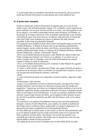 Y es para poder fijar con claridad la filosofía de esta conclusión, que la novela ha
   tenido que historiar brevemente los antecedentes que se han acaban de leer.


II. El gobernador delegado

   Pasado el zaguán que conducía del primero al segundo patio en la casa de don
   Felipe Arana, calle de Representantes, número 153, se hallaba a mano izquierda una
   pieza cuadrada, con una gran mesa de escribir en el centro, otra más pequeña en uno
   de los ángulos, y un estante conteniendo muchas obras teológicas, las Partidas, un
   diccionario de la lengua, edición de 1764; un grabado representando a San Antonio;
   un botellón de agua; unas tazas de loza y un damero: nada más tenía el estante del
   señor don Felipe; pues acabamos de conocer el gabinete del señor ministro,
   ascendido al alto rango de gobernador delegado.
   En la pequeña mesa copiaba un largo oficio nuestro distinguido amigo el señor don
   Cándido Rodríguez. Y delante de la gran mesa en que figuraban gallardamente
   muchos legajos, muchos sobres de cartas y de oficios y un gran tintero de estaño,
   sentados estaban don Felipe Arana y el ministro de Su Majestad Británica, caballero
   Enrique Mandeville, y nuestro "entrometido" Daniel.
   -Pero si no ha habido declaración de guerra, señor Mandeville -decía el señor don
   Felipe a tiempo que entramos con el lector en su gabinete. Y eso decía con sus
   manos cruzadas sobre el estómago, como las tienen habitualmente las señoras
   cuando se hallan en estado de esperanzas.
   -Así es, no ha habido declaración de guerra -contestó el señor Mandeville, jugando
   con la punta de sus rosados dedos.
   -Y usted ve, señor ministro -prosiguió don Felipe-, que según el derecho de gentes y
   la práctica de las naciones cultas y civilizadas, no se puede hacer la guerra, sin que a
   ese acto preceda una declaración solemne y motivada.
   -¡Pues!
   -Y como el derecho de gentes nos comprende a nosotros también, ¿digo bien, señor
   Bello?
   -Perfectamente, señor ministro.
   -Luego, si nos comprende a nosotros el derecho de gentes -prosiguió don Felipe-,
   teníamos derecho a que la Francia nos declarase la guerra antes de mandar una
   expedición. Y puesto que no lo hace así, la Inglaterra debía estorbarle el envío de la
   antedicha expedición; porque conquistado el país por la Francia, la Inglaterra pierde
   todos sus privilegios en la Confederación. Y es por eso concluyo repitiendo al señor
   ministro, a quien tengo el honor de hablar, que la Inglaterra debe oponerse al paso
   por mar de la susodicha expedición que debe salir de Francia o estar ya en camino
   por el mar.
   -Yo transmitiré a mi gobierno las poderosas observaciones del señor gobernador
   delegado -contestó el señor Mandeville, cuyo espíritu, no estando avasallado por
   don Felipe como lo estaba por Rosas, podía medir a su antojo la diplomacia y la
   elocuencia del antiguo campanillero de la Hermandad del Rosario.
   -Si fuera dable que yo tomase parte en este asunto, yo diría al señor gobernador cuál
   es en mi opinión la política que ha creído conveniente seguir en los negocios del
   Plata el gabinete de Saint James -dijo Daniel, con un tono tan humilde y tan
   comedido que acabó de encantar a don Felipe, que no deseaba otra cosa sino que
   alguien hablase cuando él tenía que hacerlo.
   -Las opiniones de un joven tan aventajado como el señor Bello deben ser oídas


                                                                                      252
 