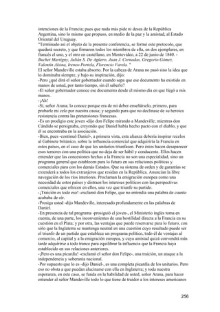 intenciones de la Francia; pues que nada más pide ni desea de la República
Argentina, sino lo mismo que propuso, en medio de la paz y la amistad, al Estado
Oriental del Uruguay.
"Terminado así el objeto de la presente conferencia, se formó este protocolo, que
quedará secreto, y que firmaron todos los miembros de ella, en dos ejemplares, en
francés el uno, y el otro en castellano, en Montevideo, a 22 de junio de 1840. -
Buchet Martigny, Julián S. De Agüero, Juan J. Cernadas, Gregorio Gómez,
Valentín Alsina, Ireneo Portela, Florencio Varela. "
El señor Mandeville estaba absorto. Por la cabeza de Arana no pasó sino la idea que
lo dominaba siempre, y bajo su inspiración, dijo:
-Pero ¿qué dirá el señor gobernador cuando sepa que ese documento ha existido en
manos de usted, por tanto tiempo, sin él saberlo?
-El señor gobernador conoce ese documento desde el mismo día en que llegó a mis
manos.
-¡Ah!
-Sí, señor Arana; lo conoce porque era de mi deber enseñárselo, primero, para
probarle mi celo por nuestra causa; y segundo para que no declinase de su heroica
resistencia contra las pretensiones francesas.
-Es un prodigio este joven -dijo don Felipe mirando a Mandeville; mientras don
Cándido se persignaba, creyendo que Daniel había hecho pacto con el diablo, y que
él se encontraba en la asociación.
-Bien, pues -continuó Daniel-, a primera vista, esta alianza debería inspirar recelos
al Gabinete británico, sobre la influencia comercial que adquiriría la Francia en
estos países, en el caso de que los unitarios triunfasen. Pero éstos hacen desaparecer
esos temores con una política que no deja de ser hábil y conducente. Ellos hacen
entender que las concesiones hechas a la Francia no son una especialidad, sino un
programa general que establecen para lo futuro en sus relaciones políticas y
comerciales para con los demás Estados. Que su sistema de orden y de garantías se
extenderá a todos los extranjeros que residan en la República. Anuncian la libre
navegación de los ríos interiores. Proclaman la emigración europea como una
necesidad de estos países y distraen los intereses políticos con las perspectivas
comerciales que ofrecen en ellos, una vez que triunfe su partido.
-¡Traición es todo eso! -exclamó don Felipe, que no entendía una palabra de cuanto
acababa de oír.
-Prosiga usted -dijo Mandeville, interesado profundamente en las palabras de
Daniel.
-En presencia de tal programa -prosiguió el joven-, el Ministerio inglés toma en
cuenta, de una parte, los inconvenientes de una hostilidad directa a la Francia en su
cuestión en el Plata; y por otra, las ventajas que puede reservarse para lo futuro, con
sólo que la Inglaterra se mantenga neutral en una cuestión cuyo resultado puede ser
el triunfo de un partido que establece un programa político, todo él de ventajas al
comercio, al capital y a la emigración europea, y cuya amistad quizá convendrá más
tarde adquirirse a todo trance para equilibrar la influencia que la Francia haya
establecido en sus relaciones anteriores.
-¡Pero es una picardía! -exclamó el señor don Felipe-, una traición, un ataque a la
independencia y soberanía nacional.
-Por supuesto que lo es -dijo Daniel-, es una completa picardía de los unitarios. Pero
eso no obsta a que puedan alucinarse con ella en Inglaterra; y toda nuestra
esperanza, en este caso, se funda en la habilidad de usted, señor Arana, para hacer
entender al señor Mandeville todo lo que tiene de traidor a los intereses americanos


                                                                                  256
 