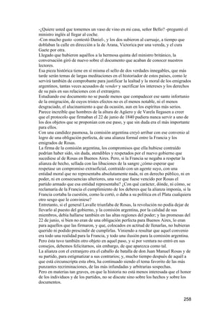 -¿Quiere usted que tomemos un vaso de vino en mi casa, señor Bello? -preguntó el
ministro inglés al llegar al coche.
-Con mucho gusto -contestó Daniel-, y los dos subieron al carruaje, a tiempo que
doblaban la calle en dirección a la de Arana, Victorica por una vereda, y el cura
Gaete por otra.
Llegado que hubieron aquéllos a la hermosa quinta del ministro británico, la
conversación giró de nuevo sobre el documento que acaban de conocer nuestros
lectores.
Esa pieza histórica tiene en sí misma el sello de dos verdades innegables, que más
tarde serán temas de largas meditaciones en el historiador de estos países, como le
servirá también de comprobante para justificar la lealtad y la moral de los emigrados
argentinos, tantas veces acusados de vender y sacrificar los intereses y los derechos
de su país en sus relaciones con el extranjero.
Estudiando ese documento no se puede menos que compadecer ese santo infortunio
de la emigración, de cuyos tristes efectos no es el menos notable, ni el menos
desgraciado, el alucinamiento a que da ocasión, aun en los espíritus más serios.
Parece increíble que hombres de la altura de Agüero y de Varela llegasen a creer
que el protocolo que firmaban el 22 de junio de 1840 pudiera nunca servir a uno de
los dos objetos que se proponían con ese paso, y que sin duda era el más importante
para ellos.
Con una candidez pasmosa, la comisión argentina creyó arribar con ese convenio al
logro de una obligación perfecta, de una alianza formal entre la Francia y los
emigrados de Rosas.
La firma de la comisión argentina, los compromisos que ella hubiese contraído
podrían haber sido, sin duda, atendibles y respetados por el nuevo gobierno que
sucediese al de Rosas en Buenos Aires. Pero, si la Francia se negaba a respetar la
alianza de hecho, sellada con las libaciones de la sangre ¿cómo esperar que
respetase un compromiso extraoficial, contraído con un agente suyo, con una
entidad moral que no representaba absolutamente nada, ni en derecho público, ni en
poder, ni en consecuencias ulteriores, una vez que fuese vencido por Rosas el
partido armado que esa entidad representaba? ¿Con qué carácter, dónde, ni cómo, se
reclamaría de la Francia el cumplimiento de los deberes que la alianza imponía, si la
Francia cortaba la cuestión, como la cortó, o daba a su política en el Plata cualquiera
otro sesgo que le conviniese?
Entretanto, si el general Lavalle triunfaba de Rosas, la revolución no podía dejar de
llevarlo al puesto del gobierno, y la comisión argentina, por la calidad de sus
miembros, debía hallarse también en las altas regiones del poder; y las promesas del
22 de junio, si bien no eran de una obligación perfecta para Buenos Aires, lo eran
para aquellos que las firmaron, y que, colocados en actitud de llenarlas, no hubieran
querido ni podido prescindir de cumplirlas. Viniendo a resultar que aquel convenio
era todo una realidad para la Francia, y todo una ilusión para la comisión argentina.
Pero ésta tuvo también otro objeto en aquel paso, y si por ventura no entró en sus
consejos, debemos felicitarnos, sin embargo, de que aparezca como tal.
La alianza con el extranjero era el caballo de batalla de don Juan Manuel Rosas y de
su partido, para estigmatizar a sus contrarios; y, mucho tiempo después de aquél a
que está circunscripta esta obra, ha continuado siendo el tema favorito de las más
punzantes recriminaciones, de las más infundadas y arbitrarias sospechas.
Pero en materias tan graves, en que la historia no está menos interesada que el honor
de los individuos y de los partidos, no se discute sino sobre los hechos y sobre los
documentos.


                                                                                  258
 