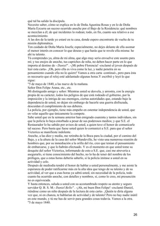 qué tal ha salido la discípula.
Necesito saber, cómo se explica en lo de Doña Agustina Rosas y en lo de Doña
María Ezcurra un suceso ocurrido anoche por el Bajo de la Residencia: qué nombres
se mezclan a él; de qué incidentes lo rodean; todo, en fin, cuanto sea relativo a ese
acontecimiento.
A las dos de la tarde yo estaré en tu casa, donde espero encontrarte de vuelta de tu
misión diplomática.
Ten cuidado de Doña María Josefa; especialmente, no dejes delante de ella asomar
el menor interés en conocer lo que deseas y que harás que te revele ella misma: he
ahí tu talento.
Tú comprendes ya, alma de mi alma, que algo muy serio envuelve este asunto para
mí; y tus enojos de anoche, tus caprichos de niña, no deben hacer parte en lo que
importa al destino de - Daniel" . -¡Mi pobre Florencia! -exclamó el joven después de
leer esta carta-. ¡Oh, pero ella es viva como la luz, y nadie penetra en su
pensamiento cuando ella no lo quiere! Vamos a otra carta -continuó-, pero para ésta
es necesario que el reloj esté adelantado algunas horas.Y escribió y leyó lo que
sigue:
"5 de mayo de 1840, a las nueve de la mañana.
Señor Don Felipe Arana, etc., etc.
Mi distinguido amigo y señor: Mientras usted se desvela, y arrostra, con la energía
propia de su carácter, todos los peligros de que está rodeado el gobierno, por la
imposición y la intriga de sus enemigos, ciertas autoridades que, estando bajo la
dependencia de usted, no dejan sin embargo de hacerle una guerra disfrazada,
descuidan el cumplimiento de sus deberes.
La policía, por ejemplo, tiene más empeño en ostentar independencia de usted, que
en velar aquello que únicamente la compete.
Sabe usted que en la semana anterior han emigrado cuarenta y tantos individuos, sin
que la policía lo haya estorbado a pesar de sus poderosos medios; y que S.E. el
Restaurador lo ha sabido por avisos de usted, a quien tuve el honor de comunicarle
tal suceso. Pero basta que fuese usted quien lo comunicó a S.E. para que el señor
Victorica se manifieste indolente.
Anoche, a las diez y media, me retiraba de la Boca para la ciudad, por el camino del
Bajo, y a la altura de la casa del señor Mandeville, he visto una numerosa reunión de
hombres que, por su inmediación a la orilla del río, creo que tenían el pensamiento
de embarcarse, y que lo habrán efectuado. Y es el momento en que usted tome su
desquite del señor Victorica, informando de esto a S.E. que, casi me atrevería a
asegurarlo, si tiene conocimiento del hecho, no lo ha de tener del nombre de los
prófugos, que a estas horas debería saberlo, si la policía imitase a usted en su
actividad y celo.
Después de mediodía tendré el honor de hablar a usted personalmente, y me asiste la
esperanza de poder ratificarme más en la alta idea que tengo de su talento y de su
actividad, al ver que a esas horas ya sabrá usted, sin necesidad de la policía, todo
cuanto ha ocurrido anoche, con detalles y nombres, si, como lo creo, mi presunción
no es equivocada.
Y hasta entonces, saluda a usted con su acostumbrado respeto su atento y seguro
servidor Q. B. S. M.- Daniel Bello" . -¡Ah, mi buen Don Felipe! -exclamó Daniel,
riéndose como un niño después de la lectura de esta carta-. ¡Quién te diría alguna
vez que, ni en chanza, te hablarían de actividad y de talento! Pero no hay nadie inútil
en este mundo, y tú me has de servir para grandes cosas todavía. Vamos a la otra.
"5 de mayo 1840.


                                                                                    26
 