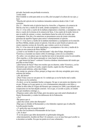 privado, haciendo una profunda reverencia.
-Léalo usted.
Don Cándido se echó para atrás en su silla, alzó un papel a la altura de sus ojos, y
leyó:
"Marcha del ejército de los traidores inmundos unitarios desde el día 11 del
corriente:
Día 11. - Marchó todo el ejército hacia los Arrecifes, y llegamos a la estancia de
Dávila a las tres y media de la tarde, donde acampamos y carneó el ejército.
Día 12. A las ocho y cuarto de la mañana empezamos a marchar, y acampamos a las
doce y cuarto de la misma en la estancia de Sosa. A las cuatro de la tarde, hora en
que se acabó de carnear y comer, marchamos hasta las ocho de la noche, que
acampamos. Este día y los anteriores se presentaron cerca de ciento cincuenta
personas de aquellos lugares para unirse voluntariamente al ejército.
Día 13. A las nueve y media de la mañana marchamos y acampamos en la estación
de Pérez Millán, donde carneó el ejército. Este día se unió Sotelo al ejército con
ciento cuarenta vecinos de Arrecifes, que venían a servir en el mismo.
Día 14. A las cinco de la tarde marchamos, y acampamos a las siete y media de la
noche en otra estancia de Pérez Millán."
-¿Usted ve ese hombre lo que está haciendo? -dijo don Felipe, dirigiéndose a
Victorica y cruzando sus manos sobre el estómago, como era su costumbre.
-Sí, señor, veo con placer que no marcha tan recto ni tan pronto como le convendría.
-Pero marcha, y el día menos pensado se viene hasta la ciudad.
-Y ¿qué hemos de hacer? -contestó Victorica riéndose interiormente del miedo que
percibía en don Felipe.
-¿Qué hemos de hacer? Hace tres noches que no duermo, señor Victorica y, en los
momentos que concilio el sueño, suspiro mucho, según me dice Pascualita.
-Estará usted enfermo, señor don Felipe.
-De cuerpo no, gracias a Dios, porque yo hago una vida muy arreglada; pero estoy
enfermo del ánimo.
-¡Ah, del ánimo!
-¡Pues! Estas cosas no son para mí. Es verdad que yo no he hecho mal a nadie.
-No dicen eso los unitarios.
-Es decir, yo no he mandado fusilar a ninguno. Sé que si son justos me dejarían vivir
en paz. Porque yo lo que quiero es vivir cristianamente educando a mis hijos, y
acabar la obra sobre la Virgen del Rosario que comencé en 1804 y que después mis
ocupaciones no me han dejado concluir. Así es que, si Lavalle es justo, no tendrá
por qué ensañarse conmigo, y...
-Dispense usted, señor don Felipe, pero me parece que está usted ofendiendo al
Ilustre Restaurador y a todos los defensores de la Federación.
-¿Yo?
-Me parece que sí.
-¿Qué dice usted, señor don Bernardo?
-Digo que es ofender al Restaurador y a los federales suponer que el cabecilla
Lavalle pueda triunfar.
-¿Y quién dice que no puede triunfar?
-Lo dice Su Excelencia el Restaurador de las Leyes.
-¡Ah, lo dice!
-Y no me parece que debe desmentirlo el gobernador delegado.
-¡Qué desmentirlo, hombre de Dios! Al contrario, si yo sé muy bien que Lavalle va
a encontrar su tumba. Era que me ponía en el caso solamente...


                                                                                260
 