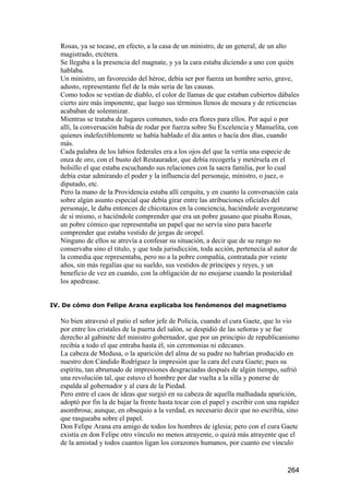 Rosas, ya se tocase, en efecto, a la casa de un ministro, de un general, de un alto
  magistrado, etcétera.
  Se llegaba a la presencia del magnate, y ya la cara estaba diciendo a uno con quién
  hablaba.
  Un ministro, un favorecido del héroe, debía ser por fuerza un hombre serio, grave,
  adusto, representante fiel de la más seria de las causas.
  Como todos se vestían de diablo, el color de llamas de que estaban cubiertos dábales
  cierto aire más imponente, que luego sus términos llenos de mesura y de reticencias
  acababan de solemnizar.
  Mientras se trataba de lugares comunes, todo era flores para ellos. Por aquí o por
  allí, la conversación había de rodar por fuerza sobre Su Excelencia y Manuelita, con
  quienes indefectiblemente se había hablado el día antes o hacía dos días, cuando
  más.
  Cada palabra de los labios federales era a los ojos del que la vertía una especie de
  onza de oro, con el busto del Restaurador, que debía recogerla y metérsela en el
  bolsillo el que estaba escuchando sus relaciones con la sacra familia, por lo cual
  debía estar admirando el poder y la influencia del personaje, ministro, o juez, o
  diputado, etc.
  Pero la mano de la Providencia estaba allí cerquita, y en cuanto la conversación caía
  sobre algún asunto especial que debía girar entre las atribuciones oficiales del
  personaje, le daba entonces de chicotazos en la conciencia, haciéndole avergonzarse
  de sí mismo, o haciéndole comprender que era un pobre gusano que pisaba Rosas,
  un pobre cómico que representaba un papel que no servía sino para hacerle
  comprender que estaba vestido de jergas de oropel.
  Ninguno de ellos se atrevía a confesar su situación, a decir que de su rango no
  conservaba sino el título, y que toda jurisdicción, toda acción, pertenecía al autor de
  la comedia que representaba, pero no a la pobre compañía, contratada por veinte
  años, sin más regalías que su sueldo, sus vestidos de príncipes y reyes, y un
  beneficio de vez en cuando, con la obligación de no enojarse cuando la posteridad
  los apedrease.


IV. De cómo don Felipe Arana explicaba los fenómenos del magnetismo

  No bien atravesó el patio el señor jefe de Policía, cuando el cura Gaete, que lo vio
  por entre los cristales de la puerta del salón, se despidió de las señoras y se fue
  derecho al gabinete del ministro gobernador, que por un principio de republicanismo
  recibía a todo el que entraba hasta él, sin ceremonias ni edecanes.
  La cabeza de Medusa, o la aparición del alma de su padre no habrían producido en
  nuestro don Cándido Rodríguez la impresión que la cara del cura Gaete; pues su
  espíritu, tan abrumado de impresiones desgraciadas después de algún tiempo, sufrió
  una revolución tal, que estuvo el hombre por dar vuelta a la silla y ponerse de
  espalda al gobernador y al cura de la Piedad.
  Pero entre el caos de ideas que surgió en su cabeza de aquella malhadada aparición,
  adoptó por fin la de bajar la frente hasta tocar con el papel y escribir con una rapidez
  asombrosa; aunque, en obsequio a la verdad, es necesario decir que no escribía, sino
  que rasgueaba sobre el papel.
  Don Felipe Arana era amigo de todos los hombres de iglesia; pero con el cura Gaete
  existía en don Felipe otro vínculo no menos atrayente, o quizá más atrayente que el
  de la amistad y todos cuantos ligan los corazones humanos, por cuanto ese vínculo


                                                                                     264
 
