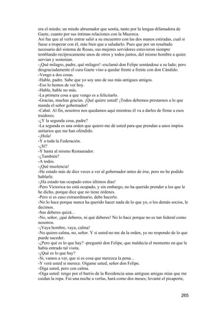 era el miedo; un miedo abrumador que sentía, tanto por la lengua difamadora de
Gaete, cuanto por sus íntimas relaciones con la Mazorca.
Así fue que al verlo entrar salió a su encuentro con las dos manos estiradas, cual si
fuese a tropezar con él, más bien que a saludarlo. Pues que por un resultado
necesario del sistema de Rosas, sus mejores servidores estuvieron siempre
temblando recíprocamente unos de otros y todos juntos, del mismo hombre a quien
servían y sostenían.
-¡Qué milagro, padre, qué milagro! -exclamó don Felipe sentándose a su lado; pero
desgraciadamente el cura Gaete vino a quedar frente a frente con don Cándido.
-Vengo a dos cosas.
-Hable, padre. Sabe que yo soy uno de sus más antiguos amigos.
-Eso lo hemos de ver hoy.
-Hable, hable no más.
-La primera cosa a que vengo es a felicitarlo.
-Gracias, muchas gracias. ¡Qué quiere usted! ¡Todos debemos prestarnos a lo que
manda el señor gobernador!
-Cabal. Al fin, nosotros nos quedamos aquí mientras él va a darles de firme a esos
traidores.
-¿Y la segunda cosa, padre?
-La segunda es una orden que quiero me dé usted para que prendan a unos impíos
unitarios que me han ofendido.
-¡Hola!
-Y a toda la Federación.
-¿Sí?
-Y hasta al mismo Restaurador.
-¿También?
-A todos.
-¡Qué insolencia!
-He estado más de diez veces a ver al gobernador antes de irse, pero no he podido
hablarle.
-¡Ha estado tan ocupado estos últimos días!
-Pero Victorica no está ocupado, y sin embargo, no ha querido prender a los que le
he dicho, porque dice que no tiene órdenes.
-Pero si es caso extraordinario, debe hacerlo.
-No lo hace porque nunca ha querido hacer nada de lo que yo, o los demás socios, le
decimos.
-Sus deberes quizá...
-No, señor, ¡qué deberes, ni qué deberes! No lo hace porque no es tan federal como
nosotros.
-¡Vaya hombre, vaya, calma!
-No quiero calma, no, señor. Y si usted no me da la orden, yo no respondo de lo que
puede suceder.
-¿Pero qué es lo que hay? -preguntó don Felipe, que maldecía el momento en que le
había entrado tal visita.
-¿Qué es lo que hay?
-Sí, vamos a ver, que si es cosa que merezca la pena...
-Y verá usted si merece. Oigame usted, señor don Felipe.
-Diga usted, pero con calma.
-Oiga usted: tengo por el barrio de la Residencia unas antiguas amigas mías que me
cuidan la ropa. Fui una noche a verlas, hará como dos meses; levanté el picaporte,


                                                                                 265
 
