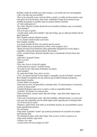 de haber estado de comida con cuatro amigos, y esa noche casi tuve una apoplejía.
-¡Oh, si ha sido una cosa terrible!
-Pero ya he conocido a uno, como he dicho a usted, y si nadie me hace justicia, aquí
está quien me la ha de hacer -dijo Gaete, señalando el lugar de la cintura en que
acababa de guardar su cuchillo, bajo un enorme chaleco colorado.
-¿Y sabe usted quién es?
-No, señor. Déseme la orden de prisión con el nombre en blanco, que yo lo pondré.
-¡Pero hombre!
-Eso es lo que yo quiero.
-¿Acabó usted, señor don Cándido? -dijo don Felipe, que no sabía por dónde salir de
aquel laberinto.
Don Cándido contestó afirmativamente.
-A ver, léaselo usted al señor cura Gaete.
Don Cándido vacilaba.
-Lea usted, hombre de Dios, lea usted lo que ha escrito.
Don Cándido elevó su pensamiento a Dios, tomó el papel y leyó:
"Queja elevada al Excelentísimo señor gobernador delegado por el muy digno y
respetable, esclarecido patriota federal, Reverendo..."
-¡Che! -exclamó Gaete, abriendo tamaños ojos y extendiendo el brazo hacia don
Cándido.
-¿Qué hay? -preguntó Arana.
-Este es el otro.
-¿Quién?
-Este, éste. Este es el otro del zaguán.
-¿Está usted en su juicio? -exclamó Arana.
-Ya están los dos -dijo Gaete frotándose las manos.
-¡Pero hombre!
-Sí, señor don Felipe. Este, éste es el otro.
-¿Yo? ¿Yo querer asesinar al muy digno y respetable cura de la Piedad? -exclamó
don Cándido revistiéndose de una entereza que él habría llamado asombrosa,
descomunal, inaudita.
-¡Toma! Hable otro poquito.
-Está usted en error, mi apreciable y estimado señor. El acaloramiento, la irritación...
-¿Cómo se llama usted?
-Cándido Rodríguez para servir a usted y a toda su respetable familia.
-¿Familia? ¡El mismo! Ya están los dos.
-Señor cura Gaete, siéntese usted -dijo don Felipe-. Aquí debe haber alguna cosa
extraordinaria.
-Claro está, Excelentísimo señor -dijo don Cándido, cobrando ánimo-; yo estoy por
creer que este respetable cura ha tenido algún sueño sugerido por el enemigo malo.
-¡Yo le he de dar el sueño!
-Despacio, señor Gaete. Este señor es un hombre anciano, de cuya probidad y juicio
tengo repetidísimas pruebas.
-Sí, está bueno.
-Oiga usted: la palabra "sueño" que acaba de pronunciar mi secretario me inspira
una luminosa idea.
-No entiendo de ideas, señor don Felipe. Este es uno y el otro es quien yo sé.
-Oiga usted, hombre, oiga usted.
-Vamos a ver, oigo.
-¿Usted comió con unos amigos ese día?


                                                                                   267
 