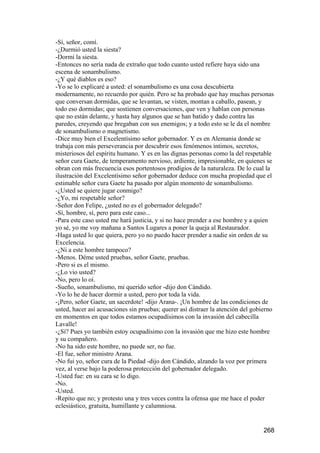 -Sí, señor, comí.
-¿Durmió usted la siesta?
-Dormí la siesta.
-Entonces no sería nada de extraño que todo cuanto usted refiere haya sido una
escena de sonambulismo.
-¿Y qué diablos es eso?
-Yo se lo explicaré a usted: el sonambulismo es una cosa descubierta
modernamente, no recuerdo por quién. Pero se ha probado que hay muchas personas
que conversan dormidas, que se levantan, se visten, montan a caballo, pasean, y
todo eso dormidas; que sostienen conversaciones, que ven y hablan con personas
que no están delante, y hasta hay algunos que se han batido y dado contra las
paredes, creyendo que bregaban con sus enemigos; y a todo esto se le da el nombre
de sonambulismo o magnetismo.
-Dice muy bien el Excelentísimo señor gobernador. Y es en Alemania donde se
trabaja con más perseverancia por descubrir esos fenómenos íntimos, secretos,
misteriosos del espíritu humano. Y es en las dignas personas como la del respetable
señor cura Gaete, de temperamento nervioso, ardiente, impresionable, en quienes se
obran con más frecuencia esos portentosos prodigios de la naturaleza. De lo cual la
ilustración del Excelentísimo señor gobernador deduce con mucha propiedad que el
estimable señor cura Gaete ha pasado por algún momento de sonambulismo.
-¿Usted se quiere jugar conmigo?
-¿Yo, mi respetable señor?
-Señor don Felipe, ¿usted no es el gobernador delegado?
-Sí, hombre, sí, pero para este caso...
-Para este caso usted me hará justicia, y si no hace prender a ese hombre y a quien
yo sé, yo me voy mañana a Santos Lugares a poner la queja al Restaurador.
-Haga usted lo que quiera, pero yo no puedo hacer prender a nadie sin orden de su
Excelencia.
-¿Ni a este hombre tampoco?
-Menos. Déme usted pruebas, señor Gaete, pruebas.
-Pero si es el mismo.
-¿Lo vio usted?
-No, pero lo oí.
-Sueño, sonambulismo, mi querido señor -dijo don Cándido.
-Yo lo he de hacer dormir a usted, pero por toda la vida.
-¡Pero, señor Gaete, un sacerdote! -dijo Arana-. ¡Un hombre de las condiciones de
usted, hacer así acusaciones sin pruebas; querer así distraer la atención del gobierno
en momentos en que todos estamos ocupadísimos con la invasión del cabecilla
Lavalle!
-¿Sí? Pues yo también estoy ocupadísimo con la invasión que me hizo este hombre
y su compañero.
-No ha sido este hombre, no puede ser, no fue.
-El fue, señor ministro Arana.
-No fui yo, señor cura de la Piedad -dijo don Cándido, alzando la voz por primera
vez, al verse bajo la poderosa protección del gobernador delegado.
-Usted fue: en su cara se lo digo.
-No.
-Usted.
-Repito que no; y protesto una y tres veces contra la ofensa que me hace el poder
eclesiástico, gratuita, humillante y calumniosa.


                                                                                 268
 