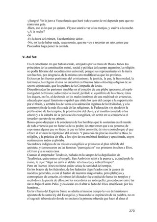 -¡Sangre! Yo le juro a Vuecelencia que haré todo cuanto de mí dependa para que no
   corra una gota.
   -Bien, eso es lo que yo quiero. Váyase usted a ver a las monjas, y vuelva a la noche.
   -¿A la noche?
   -Sí.
   -Es la hora del crimen, Excelentísimo señor.
   -No, no ha de haber nada, vaya nomás, que me voy a recostar un rato, antes que
   Pascualita haga poner la comida.


V. Así fue

   En el cataclismo en que habían caído, arrojados por la mano de Rosas, todos los
   principios de la constitución moral, social y política del cuerpo argentino, la religión
   no podía librarse del sacudimiento universal, porque sus representantes en la tierra
   son hechos, por desgracia, de la misma cera modificativa que los profanos.
   Exhaustas las fuentes purísimas del cristianismo, la justicia, la paz, la fraternidad, la
   tolerancia, la religión divina no encontró en Buenos Aires otros hijos dignos de su
   severo apostolado, que los padres de la Compañía de Jesús.
   Desenfrenadas las pasiones innobles en el corazón de una plebe ignorante, al soplo
   instigador del tirano; subvertida la moral; perdido el equilibrio de las clases; rotos
   los diques, en fin, al desborde de los malos instintos de una multitud sin creencias,
   educada por aquel fanatismo español que abría los ojos del cuerpo a la superstición
   por el fraile, y cerraba los del alma a la adoración ingenua de la Divinidad, y a la
   comprensión de la más ilustrada de las religiones, la Federación vio sin dolor la
   profanación de los templos, la prostitución del clero, y el insulto cometido a los
   altares y a la cátedra de la predicación evangélica, sin sentir en su conciencia el
   torcedor secreto de su crimen.
   Rosas quiso despojar a la conciencia de los hombres que lo sostenían en el mando
   de toda creencia que no fuese la de su poder; de otro temor que a su persona; de
   esperanza alguna que no fuese la que su labio prometía; de otro consuelo que el que
   ofrece al crimen la repetición del crimen. Y para eso era preciso insultar a Dios, la
   religión, y la práctica de ella, a los ojos de esa multitud fanática y apasionada, cuyos
   sentimientos rudos explotaba.
   Sacerdotes indignos de su misión evangélica se prestaron al plan rebelde del
   apóstata, y comenzaron en las famosas "parroquiales" sus primeros insultos a Dios,
   a Cristo y a su sacra casa.
   Cuando el emperador Teodosio, bañado en la sangre de la degollación de
   Tesalónica, quiso entrar al templo, San Ambrosio salió a la puerta y, extendiendo la
   mano, le dijo: "Aquí no entra el delito: id a lavaros y volved limpio".
   Pero en Buenos Aires no hubo quien velase la santidad del templo.
   En los brazos de los federales, de los federales dignificados con la casaca de
   nuestros generales, o con el bastón de nuestros magistrados, pero plebeyos y
   corrompidos de corazón, el retrato del dictador fue conducido hasta los templos y
   recibido en la puerta de ellos por los sacerdotes en sobrepelliz; paseado por entre las
   naves bajo el santo Palio, y colocado en el altar al lado del Dios crucificado por los
   hombres...
   En la tribuna del Espíritu Santo se alzaba al mismo tiempo la voz del misionero
   apóstata de la santa ley del Evangelio, y buscando la inspiración de su palabra, no en
   el sagrado tabernáculo donde se encierra la primera ofrenda que hace al alma el


                                                                                       270
 