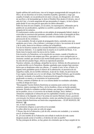 legado sublime del catolicismo, sino en la imagen ensangrentada del renegado de su
Dios y de sus doctrinas en la tierra, trasmitía al pueblo, ignorante y ciego que
cuajaba el templo, no esa predicación de amor y de paz, de abnegación y de virtud,
de sacrificio y de hermandad que le dictó el Hombre Dios desde el Calvario, sino el
odio de Caín, y la mofa sangrienta del que presentaba el vinagre y la hiel a Quien
pedía desde la cruz una gota de agua para sus labios abrasados...
Sobre las losas de esos templos, en sus atrios, los mazorqueros, inflamados por la
palabra de sus predicadores, agitaban su cuchillo y juraban mellarlo sobre la
garganta de los unitarios.
El confesionario estaba convertido en otro púlpito de propaganda federal, donde se
extraviaba la conciencia del penitente, pintando a Rosas como el protegido de Dios
sobre la tierra y mostrando a los unitarios como los condenados por Dios a la
persecución de los cristianos...
Y este escándalo, llevado al grado de propaganda diaria, caminaba como una
epidemia, por el aire, e iba a infestar y corromper al clero y las nociones de la moral
y de lo santo, hasta en los últimos confines de la República.
Uno de los bizarros cuerpos de la cruzada libertadora es deshecho y acuchillado por
las fuerzas federales. A su espalda tiene la muerte en el cuchillo de Rosas. A su
frente tiene la muerte entre las nieves de los Andes.
Esta invasión a la Naturaleza, en la estación de sus enojos, cuando el hombre no
tiene entre los hielos más amparo que Dios, que parece a veces castigarlo por su
insensata vanidad, que arrastra el pie mortal donde parece que sólo el rayo del sol y
las alas del aire pueden llegar, ofrecía un espectáculo pasmoso.
Nuestros valientes, sin embargo, atropellan las nieves. Infinitos de ellos perecen en
su lucha terrible con la Naturaleza. Quedan sepultados para siempre bajo enormes
hielos que se desploman sobre sus cabezas. ¡Y cuando el aire, la luz, el hielo y la
gigante mole guardaban quizá el silencio de la admiración, en presencia de esa
magnífica osadía, de ese terrible infortunio, al pie de los Andes, las provincias de
Cuyo rugían, haciendo eco a la voz del obispo, José Manuel Eufrasio, que levantaba
su báculo, incitando a los pueblos a la persecución de aquellos desgraciados,
predicando su muerte y su exterminio en la persecución!
Y Rosas, contento el bárbaro de ver a su sistema dando los resultados calculados,
escribía al obispo de Cuyo:
"Descargando Vuestra Señoría Ilustrísima un anatema justo contra los salvajes
unitarios, impíos enemigos de Dios y de los hombres, ofrece un lucido ejemplo
eminente. Resalta la verdadera caridad cristiana, que enérgica y sublime por el bien
de los pueblos, desea el exterminio de un bando sacrílego, feroz, bárbaro...
Altamente complacido el infrascrito por los espléndidos triunfos con que la Divina
Providencia se ha dignado enlucir las armas de nuestra libertad y honor, quedando
exterminados los feroces salvajes unitarios, siente una satisfacción pura en retornar a
Vuestra Señoría Ilustrísima sus benévolas congratulaciones. - JUAN MANUEL DE
ROSAS." [5]
Así, el clero se prostituía.
El sentimiento religioso se pervertía en la sociedad.
La niñez abría los ojos ante un culto de sangre.
Y Rosas, hijo de la Federación y jefe de ella, sostenía este escándalo, y se sostenía
con él, al mismo tiempo.
Sí. ¡En este nombre de la Federación está sellada la tradición de toda cuanta
desgracia puede azotar el nombre y el destino de todo un pueblo!
No hay jerarquía de delitos, no hay género de criminales que no haya surgido de los


                                                                                  271
 