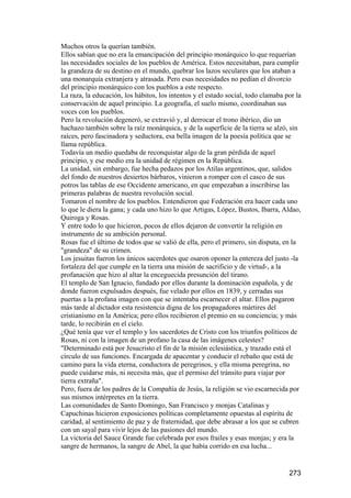Muchos otros la querían también.
Ellos sabían que no era la emancipación del principio monárquico lo que requerían
las necesidades sociales de los pueblos de América. Estos necesitaban, para cumplir
la grandeza de su destino en el mundo, quebrar los lazos seculares que los ataban a
una monarquía extranjera y atrasada. Pero esas necesidades no pedían el divorcio
del principio monárquico con los pueblos a este respecto.
La raza, la educación, los hábitos, los intentos y el estado social, todo clamaba por la
conservación de aquel principio. La geografía, el suelo mismo, coordinaban sus
voces con los pueblos.
Pero la revolución degeneró, se extravió y, al derrocar el trono ibérico, dio un
hachazo también sobre la raíz monárquica, y de la superficie de la tierra se alzó, sin
raíces, pero fascinadora y seductora, esa bella imagen de la poesía política que se
llama república.
Todavía un medio quedaba de reconquistar algo de la gran pérdida de aquel
principio, y ese medio era la unidad de régimen en la República.
La unidad, sin embargo, fue hecha pedazos por los Atilas argentinos, que, salidos
del fondo de nuestros desiertos bárbaros, vinieron a romper con el casco de sus
potros las tablas de ese Occidente americano, en que empezaban a inscribirse las
primeras palabras de nuestra revolución social.
Tomaron el nombre de los pueblos. Entendieron que Federación era hacer cada uno
lo que le diera la gana; y cada uno hizo lo que Artigas, López, Bustos, Ibarra, Aldao,
Quiroga y Rosas.
Y entre todo lo que hicieron, pocos de ellos dejaron de convertir la religión en
instrumento de su ambición personal.
Rosas fue el último de todos que se valió de ella, pero el primero, sin disputa, en la
"grandeza" de su crimen.
Los jesuitas fueron los únicos sacerdotes que osaron oponer la entereza del justo -la
fortaleza del que cumple en la tierra una misión de sacrificio y de virtud-, a la
profanación que hizo al altar la enceguecida presunción del tirano.
El templo de San Ignacio, fundado por ellos durante la dominación española, y de
donde fueron expulsados después, fue velado por ellos en 1839, y cerradas sus
puertas a la profana imagen con que se intentaba escarnecer el altar. Ellos pagaron
más tarde al dictador esta resistencia digna de los propagadores mártires del
cristianismo en la América; pero ellos recibieron el premio en su conciencia; y más
tarde, lo recibirán en el cielo.
¿Qué tenía que ver el templo y los sacerdotes de Cristo con los triunfos políticos de
Rosas, ni con la imagen de un profano la casa de las imágenes celestes?
"Determinado está por Jesucristo el fin de la misión eclesiástica, y trazado está el
círculo de sus funciones. Encargada de apacentar y conducir el rebaño que está de
camino para la vida eterna, conductora de peregrinos, y ella misma peregrina, no
puede cuidarse más, ni necesita más, que el permiso del tránsito para viajar por
tierra extraña".
Pero, fuera de los padres de la Compañía de Jesús, la religión se vio escarnecida por
sus mismos intérpretes en la tierra.
Las comunidades de Santo Domingo, San Francisco y monjas Catalinas y
Capuchinas hicieron exposiciones políticas completamente opuestas al espíritu de
caridad, al sentimiento de paz y de fraternidad, que debe abrasar a los que se cubren
con un sayal para vivir lejos de las pasiones del mundo.
La victoria del Sauce Grande fue celebrada por esos frailes y esas monjas; y era la
sangre de hermanos, la sangre de Abel, la que había corrido en esa lucha...


                                                                                   273
 