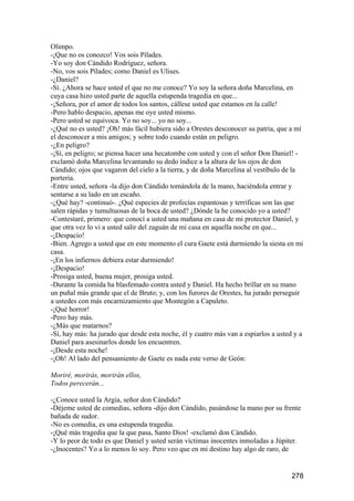 Olimpo.
-¡Que no os conozco! Vos sois Pílades.
-Yo soy don Cándido Rodríguez, señora.
-No, vos sois Pílades; como Daniel es Ulises.
-¿Daniel?
-Sí. ¿Ahora se hace usted el que no me conoce? Yo soy la señora doña Marcelina, en
cuya casa hizo usted parte de aquella estupenda tragedia en que...
-¡Señora, por el amor de todos los santos, cállese usted que estamos en la calle!
-Pero hablo despacio, apenas me oye usted mismo.
-Pero usted se equivoca. Yo no soy... yo no soy...
-¿Qué no es usted? ¡Oh! más fácil hubiera sido a Orestes desconocer su patria, que a mí
el desconocer a mis amigos; y sobre todo cuando están en peligro.
-¿En peligro?
-¡Sí, en peligro; se piensa hacer una hecatombe con usted y con el señor Don Daniel! -
exclamó doña Marcelina levantando su dedo índice a la altura de los ojos de don
Cándido; ojos que vagaron del cielo a la tierra, y de doña Marcelina al vestíbulo de la
portería.
-Entre usted, señora -la dijo don Cándido tomándola de la mano, haciéndola entrar y
sentarse a su lado en un escaño.
-¿Qué hay? -continuó-. ¿Qué especies de profecías espantosas y terríficas son las que
salen rápidas y tumultuosas de la boca de usted? ¿Dónde la he conocido yo a usted?
-Contestaré, primero: que conocí a usted una mañana en casa de mi protector Daniel, y
que otra vez lo vi a usted salir del zaguán de mi casa en aquella noche en que...
-¡Despacio!
-Bien. Agrego a usted que en este momento el cura Gaete está durmiendo la siesta en mi
casa.
-¡En los infiernos debiera estar durmiendo!
-¡Despacio!
-Prosiga usted, buena mujer, prosiga usted.
-Durante la comida ha blasfemado contra usted y Daniel. Ha hecho brillar en su mano
un puñal más grande que el de Bruto; y, con los furores de Orestes, ha jurado perseguir
a ustedes con más encarnizamiento que Montegón a Capuleto.
-¡Qué horror!
-Pero hay más.
-¿Más que matarnos?
-Sí, hay más: ha jurado que desde esta noche, él y cuatro más van a espiarlos a usted y a
Daniel para asesinarlos donde los encuentren.
-¡Desde esta noche!
-¡Oh! Al lado del pensamiento de Gaete es nada este verso de Geón:

Moriré, morirás, morirán ellos,
Todos perecerán...

-¿Conoce usted la Argia, señor don Cándido?
-Déjeme usted de comedias, señora -dijo don Cándido, pasándose la mano por su frente
bañada de sudor.
-No es comedia, es una estupenda tragedia.
-¡Qué más tragedia que la que pasa, Santo Dios! -exclamó don Cándido.
-Y lo peor de todo es que Daniel y usted serán víctimas inocentes inmoladas a Júpiter.
-¿Inocentes? Yo a lo menos lo soy. Pero veo que en mi destino hay algo de raro, de


                                                                                    278
 