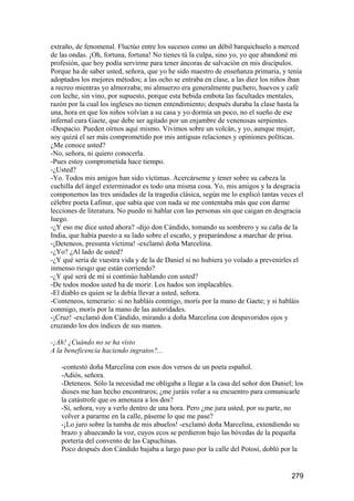 extraño, de fenomenal. Fluctúo entre los sucesos como un débil barquichuelo a merced
de las ondas. ¡Oh, fortuna, fortuna! No tienes tú la culpa, sino yo, yo que abandoné mi
profesión, que hoy podía servirme para tener áncoras de salvación en mis discípulos.
Porque ha de saber usted, señora, que yo he sido maestro de enseñanza primaria, y tenía
adoptados los mejores métodos; a las ocho se entraba en clase, a las diez los niños iban
a recreo mientras yo almorzaba; mi almuerzo era generalmente puchero, huevos y café
con leche, sin vino, por supuesto, porque esta bebida embota las facultades mentales,
razón por la cual los ingleses no tienen entendimiento; después duraba la clase hasta la
una, hora en que los niños volvían a su casa y yo dormía un poco, no el sueño de ese
infernal cura Gaete, que debe ser agitado por un enjambre de venenosas serpientes.
-Despacio. Pueden oírnos aquí mismo. Vivimos sobre un volcán, y yo, aunque mujer,
soy quizá el ser más comprometido por mis antiguas relaciones y opiniones políticas.
¿Me conoce usted?
-No, señora, ni quiero conocerla.
-Pues estoy comprometida hace tiempo.
-¿Usted?
-Yo. Todos mis amigos han sido víctimas. Acercárseme y tener sobre su cabeza la
cuchilla del ángel exterminador es todo una misma cosa. Yo, mis amigos y la desgracia
componemos las tres unidades de la tragedia clásica, según me lo explicó tantas veces el
célebre poeta Lafinur, que sabía que con nada se me contentaba más que con darme
lecciones de literatura. No puedo ni hablar con las personas sin que caigan en desgracia
luego.
-¿Y eso me dice usted ahora? -dijo don Cándido, tomando su sombrero y su caña de la
India, que había puesto a su lado sobre el escaño, y preparándose a marchar de prisa.
-¡Deteneos, presunta víctima! -exclamó doña Marcelina.
-¿Yo? ¿Al lado de usted?
-¿Y qué sería de vuestra vida y de la de Daniel si no hubiera yo volado a prevenirles el
inmenso riesgo que están corriendo?
-¿Y qué será de mí si continúo hablando con usted?
-De todos modos usted ha de morir. Los hados son implacables.
-El diablo es quien se la debía llevar a usted, señora.
-Conteneos, temerario: si no habláis conmigo, morís por la mano de Gaete; y si habláis
conmigo, morís por la mano de las autoridades.
-¡Cruz! -exclamó don Cándido, mirando a doña Marcelina con despavoridos ojos y
cruzando los dos índices de sus manos.

-¡Ah! ¿Cuándo no se ha visto
A la beneficencia haciendo ingratos?...

   -contestó doña Marcelina con esos dos versos de un poeta español.
   -Adiós, señora.
   -Deteneos. Sólo la necesidad me obligaba a llegar a la casa del señor don Daniel; los
   dioses me han hecho encontraros; ¿me juráis volar a su encuentro para comunicarle
   la catástrofe que os amenaza a los dos?
   -Sí, señora, voy a verlo dentro de una hora. Pero ¿me jura usted, por su parte, no
   volver a pararme en la calle, páseme lo que me pase?
   -¡Lo juro sobre la tumba de mis abuelos! -exclamó doña Marcelina, extendiendo su
   brazo y ahuecando la voz, cuyos ecos se perdieron bajo las bóvedas de la pequeña
   portería del convento de las Capuchinas.
   Poco después don Cándido bajaba a largo paso por la calle del Potosí, dobló por la


                                                                                   279
 