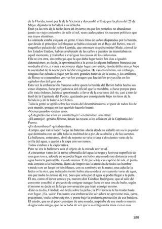 de la Florida, tomó por la de la Victoria y descendió al Bajo por la plaza del 25 de
Mayo, dejando la fortaleza a su derecha.
Eran ya las tres de la tarde; hora en invierno en que los porteños no abandonan
jamás su vieja costumbre de salir al sol, sean cualesquiera los sucesos políticos que
sus rayos alumbran.
La alameda estaba cuajada de gente. Cinco tiros de cañón disparados por la batería,
que desde el principio del bloqueo se había colocado en el Bajo del Retiro, tras el
magnífico palacio del señor Laprida, que entonces ocupaba míster Slade, cónsul de
los Estados Unidos, habían arrebatado de las calles a cuantos las transitaban en
aquel momento, y traídolos a averiguar las causas de los cañonazos.
Ella no era otra, sin embargo, que la que daba lugar todos los días a iguales
detonaciones; es decir, la aproximación a la costa de alguna ballenera francesa que
sondeaba el río, o venía a reconocer algún lugar convenido, donde debía atracar bajo
la oscuridad de la noche para recibir emigrados. De esas balleneras, sin embargo,
ninguna fue echada a pique por las tres grandes baterías de la costa, y los artilleros
de Rosas se contentaban con ver los estragos que hacían los proyectiles en las
agitadas olas del gran río.
Esta vez la embarcación francesa sobre quien la batería del Retiro había hecho sus
cinco disparos, fuese por jactancia del oficial que la mandaba, o fuese porque para
ello traía órdenes, habíase aproximado, a favor de la creciente del río, casi a tiro de
fusil de la Capitanía del Puerto, quedando por consiguiente bajo los tiros de la
fortaleza y de la batería del Retiro.
Toda la gente se apiñó sobre las toscas del desembarcadero, el peor de todos los de
este mundo, porque no han querido hacerlo bueno.
-Vienen pasados -decían unos.
-¡A degüello con ellos en cuanto bajen! -exclamaba Larrazábal.
-¡El anteojo! -gritaba Jimeno, desde las toscas a los oficiales de la Capitanía del
Puerto.
-¡Es desembarco! -gritaban otros.
-Campo, que van a hacer fuego las baterías -decía desde su caballo un socio popular
que dominaba con su talla toda la multitud de a pie, de a caballo y de las carretas.
La ballenera, entretanto, abrió de repente su vela tiriana a doscientas varas de la
orilla del agua, y quedó a la capa con sus remos.
Todos estaban a la expectativa.
Pero no era la ballenera sola el objeto de la mirada universal.
A cincuentas varas de la arena sobresalía del agua la negra y lustrosa superficie de
una gran tosca, adonde no se podía llegar sin haber atravesado esa distancia con el
agua hasta la pantorrilla, cuando menos. Y de pie sobre esa especie de isla, el punto
más cercano a la ballenera, llamó de improviso la atención de todos un hombre
vestido con un largo levitón blanco, con su sombrero en la mano, una caña de la
India en la otra, que indudablemente había atravesado a pie cuarenta varas de agua,
sin que nadie lo echase de ver, pues que sólo por el agua se podía llegar a la peña.
El era, como el lector conoce ya, nuestro don Cándido Rodríguez, que al salir del
convento concibió el proyecto de emigrar aunque fuese en una tina de baño, según
él mismo se decía en la larga conversación que trajo consigo mismo.
-Este es tu día, Cándido -se decía sobre la peña-; la Providencia te ha traído hasta
este lugar. ¡Ea, valor! En cuanto esa embarcación salvadora se aproxime más, corre,
precipítate, vuela sobre este río, y ponte bajo la poderosa protección de esa bandera.
El miedo, que es el peor consejero de este mundo, inspiraba de ese modo a nuestro
desgraciado amigo, que no echaba de ver que a su retaguardia tenía cien o más


                                                                                  280
 