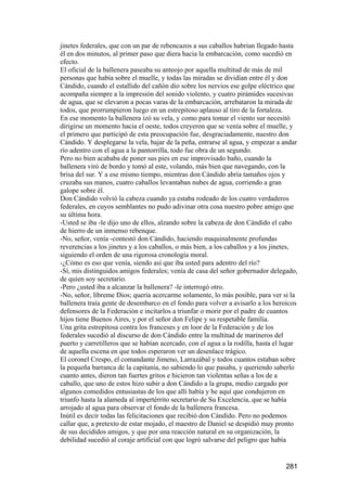 jinetes federales, que con un par de rebencazos a sus caballos habrían llegado hasta
él en dos minutos, al primer paso que diera hacia la embarcación, como sucedió en
efecto.
El oficial de la ballenera paseaba su anteojo por aquella multitud de más de mil
personas que había sobre el muelle, y todas las miradas se dividían entre él y don
Cándido, cuando el estallido del cañón dio sobre los nervios ese golpe eléctrico que
acompaña siempre a la impresión del sonido violento, y cuatro pirámides sucesivas
de agua, que se elevaron a pocas varas de la embarcación, arrebataron la mirada de
todos, que prorrumpieron luego en un estrepitoso aplauso al tiro de la fortaleza.
En ese momento la ballenera izó su vela, y como para tomar el viento sur necesitó
dirigirse un momento hacia el oeste, todos creyeron que se venía sobre el muelle, y
el primero que participó de esta preocupación fue, desgraciadamente, nuestro don
Cándido. Y desplegarse la vela, bajar de la peña, entrarse al agua, y empezar a andar
río adentro con el agua a la pantorrilla, todo fue obra de un segundo.
Pero no bien acababa de poner sus pies en ese improvisado baño, cuando la
ballenera viró de bordo y tomó al este, volando, más bien que navegando, con la
brisa del sur. Y a ese mismo tiempo, mientras don Cándido abría tamaños ojos y
cruzaba sus manos, cuatro caballos levantaban nubes de agua, corriendo a gran
galope sobre él.
Don Cándido volvió la cabeza cuando ya estaba rodeado de los cuatro verdaderos
federales, en cuyos semblantes no pudo adivinar otra cosa nuestro pobre amigo que
su última hora.
-Usted se iba -le dijo uno de ellos, alzando sobre la cabeza de don Cándido el cabo
de hierro de un inmenso rebenque.
-No, señor, venía -contestó don Cándido, haciendo maquinalmente profundas
reverencias a los jinetes y a los caballos, o más bien, a los caballos y a los jinetes,
siguiendo el orden de una rigorosa cronología moral.
-¿Cómo es eso que venía, siendo así que iba usted para adentro del río?
-Sí, mis distinguidos amigos federales; venía de casa del señor gobernador delegado,
de quien soy secretario.
-Pero ¿usted iba a alcanzar la ballenera? -le interrogó otro.
-No, señor, líbreme Dios; quería acercarme solamente, lo más posible, para ver si la
ballenera traía gente de desembarco en el fondo para volver a avisarlo a los heroicos
defensores de la Federación e incitarlos a triunfar o morir por el padre de cuantos
hijos tiene Buenos Aires, y por el señor don Felipe y su respetable familia.
Una grita estrepitosa contra los franceses y en loor de la Federación y de los
federales sucedió al discurso de don Cándido entre la multitud de marineros del
puerto y carretilleros que se habían acercado, con el agua a la rodilla, hasta el lugar
de aquella escena en que todos esperaron ver un desenlace trágico.
El coronel Crespo, el comandante Jimeno, Larrazábal y todos cuantos estaban sobre
la pequeña barranca de la capitanía, no sabiendo lo que pasaba, y queriendo saberlo
cuanto antes, dieron tan fuertes gritos e hicieron tan violentas señas a los de a
caballo, que uno de estos hizo subir a don Cándido a la grupa, medio cargado por
algunos comedidos entusiastas de los que allí había y he aquí que condujeron en
triunfo hasta la alameda al impertérrito secretario de Su Excelencia, que se había
arrojado al agua para observar el fondo de la ballenera francesa.
Inútil es decir todas las felicitaciones que recibió don Cándido. Pero no podemos
callar que, a pretexto de estar mojado, el maestro de Daniel se despidió muy pronto
de sus decididos amigos, y que por una reacción natural en su organización, la
debilidad sucedió al coraje artificial con que logró salvarse del peligro que había


                                                                                  281
 