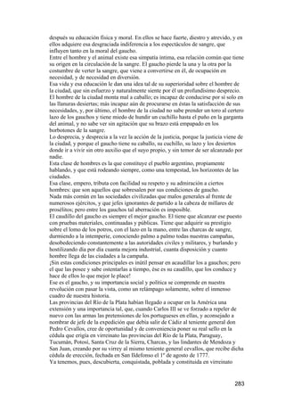 después su educación física y moral. En ellos se hace fuerte, diestro y atrevido, y en
ellos adquiere esa desgraciada indiferencia a los espectáculos de sangre, que
influyen tanto en la moral del gaucho.
Entre el hombre y el animal existe esa simpatía íntima, esa relación común que tiene
su origen en la circulación de la sangre. El gaucho pierde la una y la otra por la
costumbre de verter la sangre, que viene a convertirse en él, de ocupación en
necesidad, y de necesidad en diversión.
Esa vida y esa educación le dan una idea tal de su superioridad sobre el hombre de
la ciudad, que sin esfuerzo y naturalmente siente por él un profundísimo desprecio.
El hombre de la ciudad monta mal a caballo; es incapaz de conducirse por sí solo en
las llanuras desiertas; más incapaz aún de procurarse en éstas la satisfacción de sus
necesidades, y, por último, el hombre de la ciudad no sabe prender un toro al certero
lazo de los gauchos y tiene miedo de hundir un cuchillo hasta el puño en la garganta
del animal, y no sabe ver sin agitación que su brazo está empapado en los
borbotones de la sangre.
Lo desprecia, y desprecia a la vez la acción de la justicia, porque la justicia viene de
la ciudad, y porque el gaucho tiene su caballo, su cuchillo, su lazo y los desiertos
donde ir a vivir sin otro auxilio que el suyo propio, y sin temor de ser alcanzado por
nadie.
Esta clase de hombres es la que constituye el pueblo argentino, propiamente
hablando, y que está rodeando siempre, como una tempestad, los horizontes de las
ciudades.
Esa clase, empero, tributa con facilidad su respeto y su admiración a ciertos
hombres: que son aquellos que sobresalen por sus condiciones de gaucho.
Nada más común en las sociedades civilizadas que malos generales al frente de
numerosos ejércitos, y que jefes ignorantes de partido a la cabeza de millares de
prosélitos; pero entre los gauchos tal aberración es imposible.
El caudillo del gaucho es siempre el mejor gaucho. El tiene que alcanzar ese puesto
con pruebas materiales, continuadas y públicas. Tiene que adquirir su prestigio
sobre el lomo de los potros, con el lazo en la mano, entre las charcas de sangre,
durmiendo a la intemperie, conociendo palmo a palmo todas nuestras campañas,
desobedeciendo constantemente a las autoridades civiles y militares, y burlando y
hostilizando día por día cuanta mejora industrial, cuanta disposición y cuanto
hombre llega de las ciudades a la campaña.
¡Sin estas condiciones principales es inútil pensar en acaudillar los a gauchos; pero
el que las posee y sabe ostentarlas a tiempo, ése es su caudillo, que los conduce y
hace de ellos lo que mejor le place!
Ese es el gaucho, y su importancia social y política se comprende en nuestra
revolución con pasar la vista, como un relámpago solamente, sobre el inmenso
cuadro de nuestra historia.
Las provincias del Río de la Plata habían llegado a ocupar en la América una
extensión y una importancia tal, que, cuando Carlos III se ve forzado a repeler de
nuevo con las armas las pretensiones de los portugueses en ellas, y aconsejado a
nombrar de jefe de la expedición que debía salir de Cádiz al teniente general don
Pedro Cevallos, cree de oportunidad y de conveniencia poner su real sello en la
cédula que erigía en virreinato las provincias del Río de la Plata, Paraguay,
Tucumán, Potosí, Santa Cruz de la Sierra, Charcas, y las lindantes de Mendoza y
San Juan, creando por su virrey al mismo teniente general cevallos, que recibe dicha
cédula de erección, fechada en San Ildefonso el 1º de agosto de 1777.
Ya tenemos, pues, descubierta, conquistada, poblada y constituida en virreinato


                                                                                   283
 