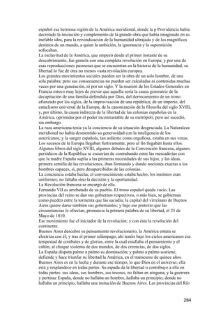 español esa hermosa región de la América meridional, donde la p Providencia había
decretado la iniciación y complemento de la grande obra que había imaginado en su
inefable idea, para la reivindicación de la humanidad ultrajada y de los magníficos
destinos de un mundo, a quien la ambición, la ignorancia y la superstición
sofocaban.
La esclavitud de la América, que empezó desde el primer instante de su
descubrimiento, fue gemela con una completa revolución en Europa; y por una de
esas reproducciones pasmosas que se encuentran en la historia de la humanidad, su
libertad lo fue de otra no menos vasta revolución europea.
Los grandes movimientos sociales pueden ser la obra de un solo hombre, de una
sola palabra; pero sus consecuencias no pueden ser calculadas ni contenidas muchas
veces por una generación, ni por un siglo. Y la reunión de los Estados Generales en
Francia estuvo muy lejos de prever que aquélla sería la causa generatriz de la
decapitación de una familia defendida por Dios, del derrocamiento de un trono
afianzado por los siglos, de la improvisación de una república; de un imperio, del
cataclismo universal de la Europa, de la canonización de la filosofía del siglo XVIII,
y, por último, la causa indirecta de la libertad de las colonias españolas en la
América, oprimidas por el poder incontrastable de su metrópoli; pero así sucedió,
sin embargo.
La raza americana tenía ya la conciencia de su situación desgraciada. La Naturaleza
meridional no había desmentido su generosidad con la inteligencia de los
americanos; y la sangre española, tan ardiente como orgullosa, estaba en sus venas.
Los sucesos de la Europa llegaban furtivamente, pero al fin llegaban hasta ellos.
Algunos libros del siglo XVIII, algunos debates de la Convención francesa, algunos
periódicos de la República se escurrían de contrabando entre las mercaderías con
que la madre España suplía a las primeras necesidades de sus hijos; y las ideas,
primera semilla de las revoluciones, iban formando y dando nociones exactas a los
hombres capaces, sí, pero desapercibidos de las colonias.
La conciencia estaba hecha; el convencimiento estaba hecho; los instintos eran
uniformes; no faltaba sino la decisión y la oportunidad.
La Revolución francesa se encargó de ella.
Fernando VII es arrebatado de su pueblo. El trono español queda vacío. Las
provincias del reino se dan sus gobiernos respectivos, o más bien, se gobiernan
como pueden entre la tormenta que las sacudía; la capital del virreinato de Buenos
Aires quiere darse también sus gobernantes; y bajo ese pretexto que las
circunstancias le ofrecían, pronuncia la primera palabra de su libertad, el 25 de
Mayo de 1810.
Ese movimiento fue el iniciador de la revolución; y con ésta la revolución del
continente.
Buenos Aires descubre su pensamiento revolucionario, la América entera se
electriza con él; y tras el primer relámpago, ahí tenéis bajo los cielos americanos esa
tempestad de combates y de glorias, entre la cual estallaba el pensamiento y el
cañón, al choque violento de dos mundos, de dos creencias, de dos siglos.
La España disputa palmo a palmo su dominación; y palmo a palmo sostiene,
defiende y hace triunfar su libertad la América, en el transcurso de quince años.
Buenos Aires es en la lucha y durante ese tiempo, lo que Dios en el universo; ella
está y resplandece en todas partes. Su espada da la libertad o contribuye a ella en
todas partes: sus ideas, sus hombres, sus tesoros, no faltan en ninguna; y la guerrera
y pertinaz España, donde no hallaba un hombre, hallaba un principio; donde no
hallaba un principio, hallaba una imitación de Buenos Aires. Las provincias del Río


                                                                                  284
 