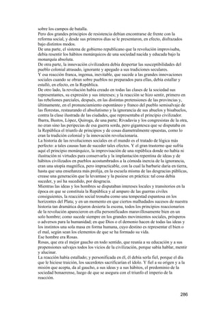 sobre los campos de batalla.
Pero dos grandes principios de resistencia debían encontrarse de frente con la
reforma social, y desde sus primeros días se le presentaron, en efecto, disfrazados
bajo distintos modos.
De una parte, el sistema de gobierno republicano que la revolución improvisaba,
debía resentir los hábitos monárquicos de una sociedad nacida y educada bajo la
monarquía absoluta.
De otra parte, la innovación civilizadora debía despertar las susceptibilidades del
pueblo colonial atrasado, ignorante y apegado a sus tradiciones seculares.
Y esa reacción franca, ingenua, inevitable, que sucede a las grandes innovaciones
sociales cuando se obran sobre pueblos no preparados para ellas, debía estallar y
estalló, en efecto, en la República.
De otro lado, la revolución había creado en todas las clases de la sociedad sus
representantes, su expresión y sus intereses; y la reacción se hizo sentir, primero en
las rebeliones parciales, después, en las distintas pretensiones de las provincias y,
últimamente, en el pronunciamiento espontáneo y franco del pueblo semisalvaje de
las florestas, restaurando el absolutismo y la ignorancia de sus abuelos y bisabuelos,
contra la clase ilustrada de las ciudades, que representaba el principio civilizador.
Ibarra, Bustos, López, Quiroga, de una parte; Rivadavia y los congresistas de la otra,
no eran sino las peripecias de esa guerra sorda, pero gigantesca que se disputaba en
la República el triunfo de principios y de cosas diametralmente opuestas, como lo
eran la tradición colonial y la innovación revolucionaria.
La historia de las revoluciones sociales en el mundo es el tratado de lógica más
perfecto: a tales causas han de suceder tales efectos. Y el gran trastorno que sufría
aquí el principio monárquico, la improvisación de una república donde no había ni
ilustración ni virtudes para conservarla y la implantación repentina de ideas y de
hábitos civilizados en pueblos acostumbrados a la cómoda inercia de la ignorancia,
eran una utopía magnífica, pero impracticable, con la cual la barbarie daría en tierra,
hasta que una enseñanza más prolija, en la escuela misma de las desgracias públicas,
crease una generación que la levantase y la pusiese en práctica: tal cosa debía
suceder, y así ha sucedido, por desgracia.
Mientras las ideas y los hombres se disputaban intereses locales y transitorios en la
época en que se constituía la República y al amparo de las guerras civiles
consiguientes, la reacción social tronaba como una tempestad espantosa en los
horizontes del Plata; y en un momento en que ciertos malhadados sucesos de nuestra
historia tan dramática dejaron desierta la escena, todos los principios reaccionarios
de la revolución aparecieron en ella personificados maravillosamente bien en un
solo hombre; como sucede siempre en los grandes movimientos sociales, prósperos
o adversos para la humanidad; en que Dios o el demonio hacen de todas las ideas y
los instintos una sola masa en forma humana, cuyo destino es representar el bien o
el mal, según sean los elementos de que se ha formado su vida.
Ese hombre era Rosas.
Rosas, que era el mejor gaucho en todo sentido, que reunía a su educación y a sus
propensiones salvajes todos los vicios de la civilización, porque sabía hablar, mentir
y alucinar.
La reacción había estallado; y personificada en él, él debía serla fiel, porque el día
que le hiciese traición, los sacerdotes sacrificarían el ídolo. Y fiel a su origen y a la
misión que acepta, da al gaucho, a sus ideas y a sus hábitos, el predominio de la
sociedad bonaerense, luego de que se asegura con el triunfo el imperio de la
reacción.


                                                                                    286
 