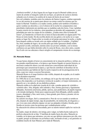 ¡Antítesis terrible! ¡A doce leguas de ese lugar en que la libertad velaba con su
  manto de armiño el tranquilo sueño de sus hijos, un ejército de esclavos dormía
  soñando con el crimen a la sombra de la mano de hierro de un tirano!
  Seis mil soldados, tendidos entre los reductos de Santos Lugares, estaban esperando
  la voz del asesino de su patria para abocar sus armas contra los mismos que les
  traían la libertad. Traidores a su madre común, podían serlo también al hombre a
  quien vendían sus derechos; y en el silencio de la noche los campamentos eran
  patrullados triplemente por partidas que se mudaban cada dos horas. Unas vigilaban
  la parte exterior de los reductos, otras paseaban en derredor del campamento, y otra
  patrullaba por entre las carpas de los soldados. ¿Estaba entre ellas la tienda del
  tirano? ¿La banderola o el hierro de su lanza la hacía descubrir en alguna parte? No.
  Rosas no tenía tienda. De día escribía dentro de una galera y de noche no se supo
  jamás su lugar fijo. Fingía echar su recado en tal paraje para pasar la noche, y media
  hora después estaba su recado solo con algún soldado que lo cuidaba. ¿Vigilaba?
  No, huía; mudaba de lugar y de escolta para que todos ignorasen dónde estaba.
  El general Lavalle, entretanto, dormía entre sus jóvenes soldados, con la misma
  confianza con que había dormido sobre la cama de Rosas, once años antes, cuando
  fue él solo con sus edecanes a hacer arreglos al campamento mismo de su enemigo.


IX. Manuela Rosas

  Ya que hemos dejado al lector en conocimiento de la situación política y militar, en
  sus grandes manifestaciones, a la época a que hemos llegado en nuestra historia, es
  necesario conducirlo ahora a un más minucioso conocimiento individual de los
  personajes que caracterizan la época, y que han de contribuir al desenlace de los
  acontecimientos que habrán de fijar la suerte respectiva de los protagonistas de la
  obra, a que nos vamos a acercar bien pronto.
  Manuela Rosas es el rasgo histórico más visible, después de su padre, en el cuadro
  de la dictadura argentina.
  En 1840 ella no es una sombra, sin embargo, de lo que fue más tarde, pero en esa
  época ella empezaba a ser la primera víctima de su padre y el mejor instrumento, sin
  quererlo ser y sin saberlo, de sus diabólicos planes.
  Manuela estaba en la edad más risueña de la vida: contaba apenas de veintidós a
  veintitrés años. Alta, delgada, talle redondo y fino, formas graciosas y ligeramente
  dibujadas, fisonomía americana, pálida, ojerosa, ojos pardoclaros, de pupila inquieta
  y de mirada inteligente; frente poco espaciosa pero bien dibujada, cabello castaño
  oscuro, abundante y fino, nariz recta, y boca grande, pero fresca y picante; tal era
  Manuela en 1840.
  Su carácter era alegre, fácil y comunicativo. Pero de vez en cuando se notaba en
  ella, después de algún tiempo, algo de pesadumbre, de melancolía, de disgustos; y
  sus vivos ojos eran cubiertos alguna vez por sus párpados irritados; lloraba, pero
  lloraba en secreto como las personas que verdaderamente sufren.
  Su educación de cultura era descuidada, pero su talento natural suplía los vacíos de
  ella.
  Su madre, mujer de talento y de intriga, pero vulgar, no había hecho nada por la
  perfecta educación de su hija. Y huérfana de madre hacía dos años, Manuela no
  contaba, en la época que narramos, con otro ser que debiera interesarse por ella, sino
  su padre; porque su hermano era un bellaco rudo, inclinado al mal, y sus parientes se
  cuidaban mucho de Juan Manuel, pero nada de Manuela.


                                                                                    288
 