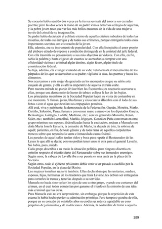 Su corazón había sentido dos veces ya la tierna serenata del amor a sus cerradas
puertas; pero las dos veces la mano de su padre vino a echar los cerrojos de aquéllas,
y la pobre joven tuvo que ver los más bellos encantos de la vida de una mujer a
través del cristal de su imaginación.
Su padre había decretado el celibato eterno de aquella criatura sabedora de todas las
miserias, de todas sus intrigas y de todos sus crímenes, porque entregaría todos esos
importantes secretos con el corazón de la joven.
Ella, además, era su instrumento de popularidad. Con ella lisonjeaba el amor propio
del plebeyo alzado de repente a condición distinguida en la amistad del jefe federal.
Con ella trasmitía su pensamiento a sus más abyectos servidores. Con ella, en fin,
sabía la palabra y hasta el gesto de cuantos se acercaban a comprar con una
oficiosidad viciosa o criminal algún destino, algún favor, algún título de
consideración federal.
Su hija, además, era el ángel custodio de su vida; velaba hasta el movimiento de los
párpados de los que se acercaban a su padre; vigilaba la casa, las puertas y hasta los
alimentos.
Nos acercamos a esta mujer desgraciada en los momentos en que su salón está
cuajado de gentes, y ella es allí la emperatriz de aquella extraña corte.
Pero nuestra mirada no puede divisar bien las fisonomías; es necesario acercarse a
ellas, porque una densa nube de humo de tabaco eclipsa la luz de las bujías.
Los principales miembros de la Sociedad Popular hacen su visita de costumbre en
ese momento. Y fuman, juran, blasfeman y ensucian la alfombra con el lodo de sus
botas o con el agua que destilan sus empapados ponchos.
Allí está, viva y palpitante, la democracia de la Federación. Gaetán, Moreira, Merlo,
Cuitiño, Salomón, Parra, fuman y conversan mano a mano con los diputados García,
Beláustegui, Garrigós, Lahitte, Medrano, etc.; con los generales Mansilla, Rolón,
Soler, etc.; también Larrazábal, Mariño, Irigoyen, González Peña conversan en otro
grupo mientras sus esposas, federalizadas hasta la exaltación, rodean a Manuela con
doña María Josefa Ezcurra, la comadre de Merlo, la ahijada de éste, la sobrina de
aquél; parientes, en fin, de todo género y de toda rama de aquellos corpulentos
troncos sobre que reposaba la santa e inmaculada causa federal.
Las paredes de aquel salón tenían oídos y boca para repetir al Restaurador de las
Leyes lo que allí se decía; pero no podían tener unos ni otra para el general Lavalle.
No había, pues, miedo.
Cada grupo describía a su modo la situación política, pero ninguno disentía en
opinión respecto al triunfo cierto del Restaurador sobre sus inmundos enemigos.
Según unos, la cabeza de Lavalle iba a ser puesta en una jaula en la plaza de la
Victoria.
Según otros, todo el ejército prisionero debía venir a ser pasado a cuchillo por la
Sociedad Popular, en la plaza del Retiro.
Las mujeres tomaban su parte también. Ellas declaraban que las unitarias, madres,
esposas, hijas, hermanas de los traidores que traía Lavalle, les debían ser entregadas
para cortarles la trenza y tenerlas después a su servicio.
Manuela no hacía sino volver los ojos de uno a otro grupo, oyendo ese certamen del
crimen, en el cual todos competían por ganarse el triunfo en la emisión de una idea
más criminal que las otras.
Para Manuela esto no era sorprendente, sin embargo, porque la repetición de esta
escena le había hecho perder su admiración primitiva. Pero tampoco gozaba de ella,
porque en su corazón de veintidós años no podía ser música agradable un coro
perpetuo de juramentos y de maldiciones. Además, la costumbre de tratar a aquella


                                                                                 289
 