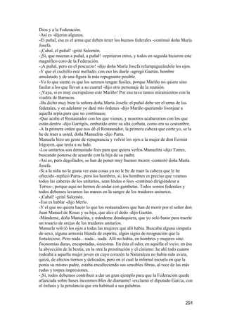 Dios y a la Federación.
-Así es -dijeron algunos.
-El puñal, esa es el arma que deben tener los buenos federales -continuó doña María
Josefa.
-¡Cabal, el puñal! -gritó Salomón.
-¡Sí, que mueran a puñal, a puñal! -repitieron otros, y todos en seguida hicieron este
magnífico coro de la Federación.
-¡A puñal, pero en el pescuezo! -dijo doña María Josefa relampagueándole los ojos.
-Y que el cuchillo esté mellado; con eso les duele -agregó Gaetán, hombre
amulatado y de una figura la más repugnante posible.
-Yo lo que siento es que los serenos tengan fusiles, porque Mariño no quiere sino
fusilar a los que llevan a su cuartel -dijo otro personaje de la reunión.
-¡Vaya, si es muy escrupuloso este Mariño! Por eso tuvo tantos miramientos con la
viudita de Barracas.
-Ha dicho muy bien la señora doña María Josefa: el puñal debe ser el arma de los
federales, y en adelante yo daré mis órdenes -dijo Mariño queriendo lisonjear a
aquella arpía para que no continuase.
-Que acabe el Restaurador con los que vienen, y nosotros acabaremos con los que
están dentro -dijo Garrigós, embutido entre su alta corbata, como era su costumbre.
-A la primera orden que nos dé el Restaurador, la primera cabeza que corte yo, se la
he de traer a usted, doña Manuelita -dijo Parra.
Manuela hizo un gesto de repugnancia y volvió los ojos a la mujer de don Fermín
Irigoyen, que tenía a su lado.
-Los unitarios son demasiado feos para que quiera verlos Manuelita -dijo Torres,
buscando ponerse de acuerdo con la hija de su padre.
-Así es, pero degollados, se han de poner muy buenos mozos -contestó doña María
Josefa.
-Si a la niña no le gusta ver esas cosas yo no le he de traer la cabeza que le he
ofrecido -replicó Parra-, pero los hombres, sí; los hombres es preciso que veamos
todos las cabezas de los unitarios, sean lindos o feos -continuó dirigiéndose a
Torres-; porque aquí no hemos de andar con gambetas. Todos somos federales y
todos debemos lavarnos las manos en la sangre de los traidores unitarios.
-¡Cabal! -gritó Salomón.
-Eso es hablar -dijo Merlo.
-Y el que no quiera hacer lo que los restauradores que han de morir por el señor don
Juan Manuel de Rosas y su hija, que alce el dedo -dijo Gaetán.
-Mándeme, doña Manuelita, y mándeme dondequiera, que yo solo basto para traerle
un rosario de orejas de los traidores unitarios.
Manuela volvió los ojos a todas las mujeres que allí había. Buscaba alguna simpatía
de sexo, alguna armonía blanda de espíritu, algún signo de resignación que la
fortaleciese. Pero nada... nada... nada. Allí no había, en hombres y mujeres sino
fisonomías duras, encapotadas, siniestras. En ésta el odio, en aquélla el vicio; en ésa
la abyección de la bestia, en la otra la prostitución y el cinismo: he ahí todo cuanto
rodeaba a aquella mujer joven en cuyo corazón la Naturaleza no había sido avara,
quizá, de afectos tiernos y delicados, pero en el cual la infernal escuela en que la
ponía su mismo padre, estaba encalleciendo sus sensibles fibras, al roce de las más
rudas y torpes impresiones.
-¡Sí, todos debemos contribuir a dar un gran ejemplo para que la Federación quede
afianzada sobre bases inconmovibles de diamante! -exclamó el diputado García, con
el énfasis y la petulancia que era habitual a sus palabras.


                                                                                  291
 
