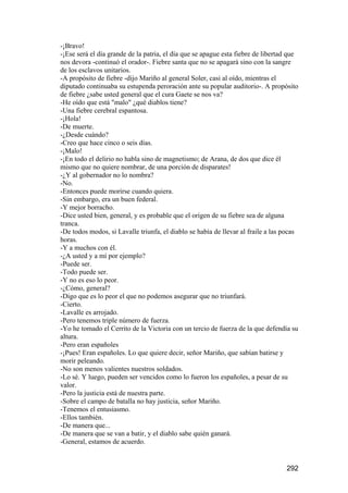 -¡Bravo!
-¡Ese será el día grande de la patria, el día que se apague esta fiebre de libertad que
nos devora -continuó el orador-. Fiebre santa que no se apagará sino con la sangre
de los esclavos unitarios.
-A propósito de fiebre -dijo Mariño al general Soler, casi al oído, mientras el
diputado continuaba su estupenda peroración ante su popular auditorio-. A propósito
de fiebre ¿sabe usted general que el cura Gaete se nos va?
-He oído que está "malo" ¿qué diablos tiene?
-Una fiebre cerebral espantosa.
-¡Hola!
-De muerte.
-¿Desde cuándo?
-Creo que hace cinco o seis días.
-¡Malo!
-¡En todo el delirio no habla sino de magnetismo; de Arana, de dos que dice él
mismo que no quiere nombrar, de una porción de disparates!
-¿Y al gobernador no lo nombra?
-No.
-Entonces puede morirse cuando quiera.
-Sin embargo, era un buen federal.
-Y mejor borracho.
-Dice usted bien, general, y es probable que el origen de su fiebre sea de alguna
tranca.
-De todos modos, si Lavalle triunfa, el diablo se había de llevar al fraile a las pocas
horas.
-Y a muchos con él.
-¿A usted y a mí por ejemplo?
-Puede ser.
-Todo puede ser.
-Y no es eso lo peor.
-¿Cómo, general?
-Digo que es lo peor el que no podemos asegurar que no triunfará.
-Cierto.
-Lavalle es arrojado.
-Pero tenemos triple número de fuerza.
-Yo he tomado el Cerrito de la Victoria con un tercio de fuerza de la que defendía su
altura.
-Pero eran españoles
-¡Pues! Eran españoles. Lo que quiere decir, señor Mariño, que sabían batirse y
morir peleando.
-No son menos valientes nuestros soldados.
-Lo sé. Y luego, pueden ser vencidos como lo fueron los españoles, a pesar de su
valor.
-Pero la justicia está de nuestra parte.
-Sobre el campo de batalla no hay justicia, señor Mariño.
-Tenemos el entusiasmo.
-Ellos también.
-De manera que...
-De manera que se van a batir, y el diablo sabe quién ganará.
-General, estamos de acuerdo.


                                                                                  292
 