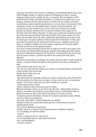 izquierda, fue a hacer sus reverencias a Manuela y a las federales damas de su corte.
Daniel llegaba vestido a la rigorosa moda de la Federación, es decir, venía de
chaqueta, chaleco punzó, grandes divisas y sin guantes. Pero la chaqueta estaba
perfectamente cortada, con doble botonadura, y vueltas de terciopelo negro en las
mangas; sus botas eran de lustroso charol, su chaleco de rico casimir; sus manos
eran delicadas, manos mujeriles puede decirse, y su cara la que le conocemos: bella,
inteligente y sobre cuya sien pálida caían sus lacios y lustrosos cabellos, más
oscuros que sus ojos castaños, que a veces, con la luz vivísima de su mirada,
parecían ser del gris semioscuro de los ojos de Cristóbal Colón, según nos los
describe el hijo del célebre Almirante. Y todas estas condiciones reunidas eran más
que suficientes para que Daniel fuera bien recibido de las damas: damas, por otra
parte, que no podían menos de mirar complacidas aquel hermoso joven que era de
los pocos que a esa época usaban el chaleco punzó de la Federación. Y ellas, pues,
que sabían la jactancia de las unitarias por los hermosos y elegantes jóvenes que
había en su partido, miraban con cierto orgullo a aquel que en el de ellas podía
rivalizar en todo con el más apuesto unitario.
En el acto la señora del médico Rivera hizo un lugar en el sofá en que estaba, pero
tan estrecho, que Daniel habría tenido que sentarse sobre alguna parte del turgente
muslo de la abundante hermana de Su Excelencia. Crimen político que estuvo muy
lejos de querer cometer, y prefirió una silla al otro extremo del sofá, junto a
Manuela.
Mercedes no retrocedió, sin embargo. Se levantó, tomó una silla, se sentó al lado de
Daniel, y su primer saludo fue darle un fuerte pellizco en un brazo, diciéndole al
oído.
-¿Se ha hecho el que no ha visto, no?
-He visto que está usted muy buena moza, señora -le contestó Daniel creyendo darle
lo que buscaba. Pero quería más.
-Desde ahora le digo una cosa.
-Hable usted, señora.
-Que quiero que me acompañe cuando nos vayamos. Porque hoy deseo hacer rabiar
a Rivera yendo con un buen mozo; porque es celoso como un turco; no me deja ni
respirar. Yo le he de contar todo esto, ahora cuando nos vayamos.
-Tendré mucho honor, señora.
-Bueno. Hablemos fuerte ahora para que no se fijen.
Manuela reclinaba su brazo en uno de los dos del sofá, y Daniel había elegido la
silla que se juntaba con el ángulo en que estaba la joven, e inclinándose un poco
podía conversar con ella sin ser oído de los demás. Así lo hizo y la dijo:
-Si alguien gozara la felicidad y el honor de un interés especial por usted, señorita,
esta casa sería un rival peligroso.
-¿Por qué, señor Bello? -contestó Manuela con candidez.
-Porque la numerosa concurrencia diaria que hay en ella distraería mucho la
imaginación de usted.
-No -contestó Manuela con prontitud.
-Perdón, señorita: yo tengo el atrevimiento de poner en duda esa negativa.
-Y, sin embargo, he dicho la verdad.
-¿Cierto?
-Cierto: yo hago por no oír, y por no ver.
-Es una ingratitud entonces -dijo Daniel sonriendo.
-No, es una retribución.
-¿De qué, señorita?


                                                                                  294
 