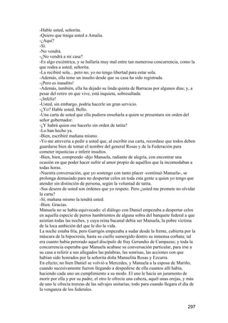 -Hable usted, señorita.
-Quiero que traiga usted a Amalia.
-¿Aquí?
-Sí.
-No vendrá.
-¿No vendrá a mi casa?
-Es algo excéntrica, y se hallaría muy mal entre tan numerosa concurrencia, como la
que rodea a usted, señorita.
-La recibiré sola... pero no, yo no tengo libertad para estar sola.
-Además, ella teme un insulto desde que su casa ha sido registrada.
-¡Pero es inaudito!
-Además, también, ella ha dejado su linda quinta de Barracas por algunos días; y, a
pesar del retiro en que vive, está inquieta, sobresaltada.
-¡Infeliz!
-Usted, sin embargo, podría hacerle un gran servicio.
-¿Yo? Hable usted, Bello.
-Una carta de usted que ella pudiera enseñarla a quien se presentara sin orden del
señor gobernador.
-¿Y habrá quien ose hacerlo sin orden de tatita?
-Lo han hecho ya.
-Bien, escribiré mañana mismo.
-Yo me atrevería a pedir a usted que, al escribir esa carta, recordase que todos deben
guardarse bien de tomar el nombre del general Rosas y de la Federación para
cometer injusticias e inferir insultos.
-Bien, bien, comprendo -dijo Manuela, radiante de alegría, con encontrar una
ocasión en que poder hacer sufrir al amor propio de aquéllos que la incomodaban a
todas horas.
-Nuestra conversación, que yo sostengo con tanto placer -continuó Manuela-, se
prolonga demasiado para no despertar celos en toda esta gente a quien yo tengo que
atender sin distinción de persona, según la voluntad de tatita.
-Sus deseos de usted son órdenes que yo respeto. Pero ¿usted me promete no olvidar
la carta?
-Sí, mañana mismo la tendrá usted.
-Bien. Gracias.
Manuela no se había equivocado: el diálogo con Daniel empezaba a despertar celos
en aquella especie de perros hambrientos de alguna sobra del banquete federal a que
asistían todas las noches, y cuya reina bacanal debía ser Manuela, la pobre víctima
de la loca ambición del que le dio la vida.
La noche estaba fría, pero Garrigós empezaba a sudar desde la frente, cubierta por la
máscara de la hipocresía, hasta su cuello sumergido dentro su inmensa corbata; tal
era cuanto había perorado aquel discípulo de fray Gerundio de Campazas; y toda la
concurrencia esperaba que Manuela acabase su conversación particular, para irse a
su casa a referir a sus allegados las palabras, las sonrisas, las acciones con que
habían sido honrados por la señorita doña Manuelita Rosas y Ezcurra.
En efecto; no bien Daniel se volvió a Mercedes, y Manuela a la esposa de Mariño,
cuando sucesivamente fueron llegando a despedirse de ella cuantos allí había,
haciendo cada uno un cumplimiento a su modo. El uno le hacía un juramento de
morir por ella y por su padre, el otro le ofrecía una cabeza, aquél unas orejas, y más
de uno le ofrecía trenzas de las salvajes unitarias; todo para cuando llegara el día de
la venganza de los federales.


                                                                                  297
 