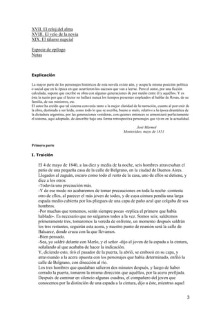 XVII. El reloj del alma
XVIII. El velo de la novia
XIX. El tálamo nupcial

Especie de epílogo
Notas



Explicación

La mayor parte de los personajes históricos de esta novela existe aún, y ocupa la misma posición política
o social que en la época en que ocurrieron los sucesos que van a leerse. Pero el autor, por una ficción
calculada, supone que escribe su obra con algunas generaciones de por medio entre él y aquéllos. Y es
ésta la razón por que el lector no hallará nunca los tiempos presentes empleados al hablar de Rosas, de su
familia, de sus ministros, etc.
El autor ha creído que tal sistema convenía tanto a la mejor claridad de la narración, cuanto al porvenir de
la obra, destinada a ser leída, como todo lo que se escriba, bueno o malo, relativo a la época dramática de
la dictadura argentina, por las generaciones venideras, con quienes entonces se armonizará perfectamente
el sistema, aquí adoptado, de describir bajo una forma retrospectiva personajes que viven en la actualidad.

                                                                      José Mármol
                                                              Montevideo, mayo de 1851


Primera parte

I. Traición

    El 4 de mayo de 1840, a las diez y media de la noche, seis hombres atravesaban el
    patio de una pequeña casa de la calle de Belgrano, en la ciudad de Buenos Aires.
    Llegados al zaguán, oscuro como todo el resto de la casa, uno de ellos se detiene, y
    dice a los otros:
    -Todavía una precaución más.
    -Y de ese modo no acabaremos de tomar precauciones en toda la noche -contesta
    otro de ellos, al parecer el más joven de todos, y de cuya cintura pendía una larga
    espada medio cubierta por los pliegues de una capa de paño azul que colgaba de sus
    hombros.
    -Por muchas que tomemos, serán siempre pocas -replica el primero que había
    hablado-. Es necesario que no salgamos todos a la vez. Somos seis; saldremos
    primeramente tres, tomaremos la vereda de enfrente, un momento después saldrán
    los tres restantes, seguirán esta acera, y nuestro punto de reunión será la calle de
    Balcarce, donde cruza con la que llevamos.
    -Bien pensado.
    -Sea, yo saldré delante con Merlo, y el señor -dijo el joven de la espada a la cintura,
    señalando al que acababa de hacer la indicación.
    Y, diciendo esto, tiró el pasador de la puerta, la abrió, se embozó en su capa, y
    atravesando a la acera opuesta con los personajes que había determinado, enfiló la
    calle de Belgrano, con dirección al río.
    Los tres hombres que quedaban salieron dos minutos después, y luego de haber
    cerrado la puerta, tomaron la misma dirección que aquéllos, por la acera prefijada.
    Después de caminar en silencio algunas cuadras, el compañero del joven que
    conocemos por la distinción de una espada a la cintura, dijo a éste, mientras aquel


                                                                                                          3
 