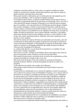 campeones conocidos; había ese rumor sordo, ese malestar sensible que indica
siempre la cercanía de las grandes conmociones publicas, que tienen su origen en
alguna situación común que pesa sobre todos.
Rosas quería atender a todas partes, pero en todas partes era más pequeño que los
sucesos que afrontaba, y sólo su audacia le inspiraba confianza.
En los últimos días de marzo, el general Lamadrid había sido enviado por Rosas a
consolidar su quebrantado poder en las provincias revolucionadas. Pero, casi solo, el
valor personal del antiguo contendor de Quiroga no era suficiente para la empresa
que se le confiaba, y tuvo que demorarse en Córdoba para reclutar algunos soldados.
Para auxiliar a Echagüe y a Oribe en la provincia de Entre Ríos, acaba Rosas por
arrojar el guante a la paciencia del pueblo de Buenos Aires; y en los meses de marzo
y abril hace ejecutar esa escandalosa leva de ciudadanos de todas clases, de todas las
edades, de todas las profesiones, que no fuesen federales conocidos; y que debían
elegir entre marchar al ejército como soldados veteranos, o a dar en dinero el valor
de dos, diez y hasta cuarenta personeros, debiendo, entre tanto, permanecer en las
cárceles o en los cuarteles.
Este primer anuncio de la época del terror que comenzaba, por una parte; y por otra
el entusiasmo, la fiebre patria que agitaba el espíritu de la juventud, al ruido de las
victorias del ejército libertador, y la propaganda de la prensa de Montevideo, daban
origen a la numerosa y distinguida emigración que dejaba las playas de Buenos
Aires por entre los puñales de la Mazorca.
La ciudad estaba desierta. Los que huían de los personeros se ocultaban; los que
tenían valor y medios, emigraban.
Para resistir a Lavalle, vencedor en dos batallas, Rosas tenía apenas unos restos de
ejército encajonados contra el Paraná, en la provincia de Entre Ríos.
Para contener las provincias, sólo podía enviar en auxilio de sus partidarios en ellas
al general Lamadrid en el estado en que se ha visto.
Para la provincia de Buenos Aires sólo contaba con su hermano Prudencio,
Granada, González, Ramírez, al frente de pequeñas divisiones sin moral y sin
disciplina.
Y para aterrorizar la capital, sólo contaba con la Mazorca.
Otros peligros todavía mayores le amenazaban aún, hasta la época en que nos
encontramos.
El general Rivera, embelesado con su victoria de Cagancha, no hacía sino pasearse
con su ejército de un punto al otro en la República Uruguaya, sin ir a buscar sobre el
territorio de su enemigo los resultados provechosos de aquella acción. Pequeñeces
de carácter quizá, que la historia sabrá revelar más tarde, estorbaban la unidad de
acción entre los dos generales a quienes la victoria acababa de favorecer. Pero el
pronunciamiento del pueblo oriental era inequívoco. Desde el primer hombre de
Estado hasta el último ciudadano, comprendían la necesidad de obrar enérgicamente
contra Rosas; y el noble deseo de contribuir a la libertad argentina, no entusiasmaba
menos a los orientales en esos momentos, que a los mismos hijos de la República.
Era sólo el general Rivera el responsable de su inacción. Pero aquella opinión tan
pronunciada hacía esperar que de un momento a otro se diese principio a la
simultaneidad de las operaciones militares, y Rosas no podía menos de creerlo así.
Ultimamente, estaba el poder de la Francia delante del dictador.
Desde la ascensión del general Rivera a la presidencia de la República, una alianza
de hecho se había establecido entre ese general y las autoridades francesas en el
Plata, para resistir y hostilizar al enemigo común.
Las concesiones más importantes habían tenido lugar recíprocamente entre ambos; y


                                                                                    30
 