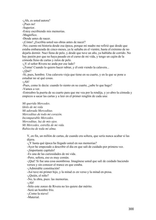-¿Ah, es usted autora?
-¡Pues no!
-Superior.
-Estoy escribiendo mis memorias.
-Magnífico.
-Desde antes de nacer.
-¡Cómo! ¿Escribía usted sus obras antes de nacer?
-No; cuento mi historia desde esa época, porque mi madre me refirió que desde que
estaba embarazada de cinco meses, ya le saltaba en el vientre, hasta el extremo de no
dejarla dormir. Nací llena de pelo, y desde que tuve un año, ya hablaba de corrido. No
hay pasión por que no haya pasado en el curso de mi vida, y tengo un cajón de la
cómoda lleno de cartas y rulos de pelo.
-¿Y el señor Rivera no anda por ese lado?
-¡Toma! Cuando lo quiero hacer rabiar, y él está viendo la calavera...
-¿Qué?
-Sí, pues, hombre. Una calavera vieja que tiene en su cuarto, y en la que se pone a
estudiar no sé qué cosas.
-¡Ah!
-Pues, como le decía: cuando lo siento en su cuarto, ¿sabe lo que hago?
-Vamos a ver.
-Entreabro la puerta de su cuarto para que me vea por la rendija, y yo abro la cómoda y
empiezo a sacar las cartas y a leer en el primer renglón de cada una:

Mi querida Mercedes.
Idolo de mi vida
Mi adorada Merceditas.
Merceditas de todo mi corazón.
Incomparable Mercedes.
Merceditas, luz de mis ojos.
Mi Mercedes, estrella de mi vida.
Rubiecita de toda mi alma.

   Y, en fin, un millón de cartas, de cuando era soltera, que sería nunca acabar si las
   dijera.
   -¿Y hasta qué época ha llegado usted en sus memorias?
   -Ayer he empezado a describir el día en que salí de cuidado por primera vez.
   -¡Importante capítulo!
   -Es una de las curiosidades de mi vida.
   -Pero, señora, eso es muy común.
   -¡Qué! Si fue una cosa asombrosa. Imagínese usted que salí de cuidado haciendo
   versos y sin conocer el trance en que estaba.
   -¡Admirable constitución!
   -Así tuve mi primer hijo, y la mitad es en verso y la mitad en prosa.
   -¿Quién, el niño?
   -No, la obra, pues: las memorias.
   -¡Ah!
   -Sólo este zonzo de Rivera no les quiere dar mérito.
   -Será un hombre frío.
   -¡Como la nieve!
   -Material.


                                                                                      300
 