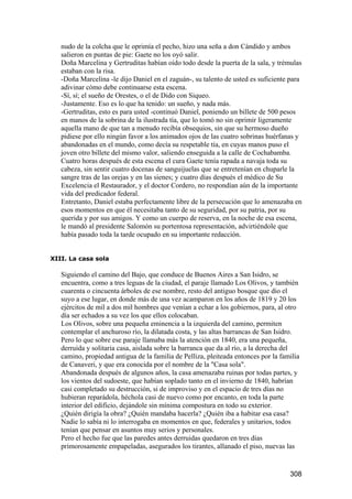 nudo de la colcha que le oprimía el pecho, hizo una seña a don Cándido y ambos
   salieron en puntas de pie: Gaete no los oyó salir.
   Doña Marcelina y Gertruditas habían oído todo desde la puerta de la sala, y trémulas
   estaban con la risa.
   -Doña Marcelina -le dijo Daniel en el zaguán-, su talento de usted es suficiente para
   adivinar cómo debe continuarse esta escena.
   -Sí, sí; el sueño de Orestes, o el de Dido con Siqueo.
   -Justamente. Eso es lo que ha tenido: un sueño, y nada más.
   -Gertruditas, esto es para usted -continuó Daniel, poniendo un billete de 500 pesos
   en manos de la sobrina de la ilustrada tía, que lo tomó no sin oprimir ligeramente
   aquella mano de que tan a menudo recibía obsequios, sin que su hermoso dueño
   pidiese por ello ningún favor a los animados ojos de las cuatro sobrinas huérfanas y
   abandonadas en el mundo, como decía su respetable tía, en cuyas manos puso el
   joven otro billete del mismo valor, saliendo enseguida a la calle de Cochabamba.
   Cuatro horas después de esta escena el cura Gaete tenía rapada a navaja toda su
   cabeza, sin sentir cuatro docenas de sanguijuelas que se entretenían en chuparle la
   sangre tras de las orejas y en las sienes; y cuatro días después el médico de Su
   Excelencia el Restaurador, y el doctor Cordero, no respondían aún de la importante
   vida del predicador federal.
   Entretanto, Daniel estaba perfectamente libre de la persecución que lo amenazaba en
   esos momentos en que él necesitaba tanto de su seguridad, por su patria, por su
   querida y por sus amigos. Y como un cuerpo de reserva, en la noche de esa escena,
   le mandó al presidente Salomón su portentosa representación, advirtiéndole que
   había pasado toda la tarde ocupado en su importante redacción.


XIII. La casa sola

   Siguiendo el camino del Bajo, que conduce de Buenos Aires a San Isidro, se
   encuentra, como a tres leguas de la ciudad, el paraje llamado Los Olivos, y también
   cuarenta o cincuenta árboles de ese nombre, resto del antiguo bosque que dio el
   suyo a ese lugar, en donde más de una vez acamparon en los años de 1819 y 20 los
   ejércitos de mil a dos mil hombres que venían a echar a los gobiernos, para, al otro
   día ser echados a su vez los que ellos colocaban.
   Los Olivos, sobre una pequeña eminencia a la izquierda del camino, permiten
   contemplar el anchuroso río, la dilatada costa, y las altas barrancas de San Isidro.
   Pero lo que sobre ese paraje llamaba más la atención en 1840, era una pequeña,
   derruida y solitaria casa, aislada sobre la barranca que da al río, a la derecha del
   camino, propiedad antigua de la familia de Pelliza, pleiteada entonces por la familia
   de Canaveri, y que era conocida por el nombre de la "Casa sola".
   Abandonada después de algunos años, la casa amenazaba ruinas por todas partes, y
   los vientos del sudoeste, que habían soplado tanto en el invierno de 1840, habrían
   casi completado su destrucción, si de improviso y en el espacio de tres días no
   hubieran reparádola, héchola casi de nuevo como por encanto, en toda la parte
   interior del edificio, dejándole sin mínima compostura en todo su exterior.
   ¿Quién dirigía la obra? ¿Quién mandaba hacerla? ¿Quién iba a habitar esa casa?
   Nadie lo sabía ni lo interrogaba en momentos en que, federales y unitarios, todos
   tenían que pensar en asuntos muy serios y personales.
   Pero el hecho fue que las paredes antes derruidas quedaron en tres días
   primorosamente empapeladas, asegurados los tirantes, allanado el piso, nuevas las


                                                                                    308
 
