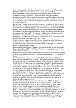 hasta ese momento la buena fe y la lealtad eran los distintivos del gobierno de la
República y de aquellas autoridades en sus operaciones contra Rosas.
La susceptibilidad nacional de los emigrados argentinos habíase alarmado al
principio de la cuestión francesa. Creían de su deber, los más moderados,
mantenerse neutrales en una cuestión internacional que se discutía con el gobierno
de su país, fuese cual fuese el sistema interior de ese gobierno, y los más celosos de
su nacionalidad, como el cantor de Ituzaingó, por ejemplo, hablaban sin reserva de
la audacia extranjera.
Las repetidas y francas declaraciones del gobierno y los agentes de la Francia en el
Plata, no tardaron, sin embargo, en traer el convencimiento a los emigrados, de que
no se trataba de ofender a la dignidad de la nación argentina; ni de querer atentar a
ninguno de sus derechos permanentes; que se trataba solamente de obligar a un
déspota a respetar principios universalmente reconocidos; y empezó a establecerse
entonces, primero la amistad, y después una verdadera alianza de hecho, entre las
autoridades francesas y los emigrados, contra el enemigo común.
La República Oriental, pues, la emigración argentina y el poder francés en el Plata
obraban de acuerdo en sus operaciones contra Rosas.
Pero a la época en que presentamos los sucesos de esta obra, la política francesa en
el Plata empezaba a sufrir ciertas variaciones alarmantes.
Al señor Roger había reemplazado el señor Bouchet de Martigny, y al almirante Le
Blanc, el contraalmirante Dupotet.
Bajo el mando de este último, el bloqueo había sido levantado de todo el litoral de
Buenos Aires, fuera del Río de la Plata, y limitádose a lo que quedaba dentro de su
embocadura en el Océano.
Esta medida debilitaba prodigiosamente los efectos del bloqueo. Y durante el mando
de aquel jefe se sintieron los primeros síntomas de desconfianza en los enemigos de
Rosas.
Desde la mediación del comodoro americano Nicholson, en abril de 1839, no se
había hablado de proposiciones de arreglo. Pero a bordo del buque de Su Majestad
Británica, la Acteon tuvo lugar una entrevista, el 28 de febrero de 1840, del señor
Mandeville, Don Felipe Arana y el contraalmirante francés. Y de este triunvirato
nacieron alarmantes sospechas. Sin embargo, el señor Bouchet de Martigny era el
encargado de entenderse diplomáticamente con Rosas, y él no tenía instrucciones
que pudieran hacer declinar las proposiciones del ultimatum de Mr. Roger. Y así se
le vio, un mes después de la entrevista en la Acteon , desechar las proposiciones
atrevidas del dictador de Buenos Aires sobre una transacción. Y era el señor
Martigny quien, a la vez que sabía defender intransigentemente en estas regiones los
derechos y el crédito de su país, cuyo gobierno les prestaba tan débil atención,
cooperaba y fomentaba, con indecible actividad y entusiasmo, las empresas de los
aliados de la Francia contra Rosas.
Y él, poniendo en acción los elementos de la Francia en el Plata; la República
Oriental, amenazando con la invasión de sus armas; el general Lavalle, sobre el
Paraná, precedido de dos victorias; al norte de la República, Tucumán, Salta y
Jujuy; al oeste, hasta la falda de la cordillera, Catamarca y La Rioja en pie,
proclamando y sosteniendo la revolución; el norte de la provincia de Buenos Aires,
pronto a conmoverse a la aparición del primer apoyo que se le presentase; la ciudad,
hostigada por la opresión y desbordándose sobre el Plata para emigrar a la ribera
opuesta, eran todos estos los rasgos de ese inmenso cuadro de peligros que se
ofrecía a los ojos del dictador. Todo el horizonte de su gobierno se encapotaba. Y
sólo alguna que otra palabra consoladora recibía de la Inglaterra, por boca del


                                                                                   31
 