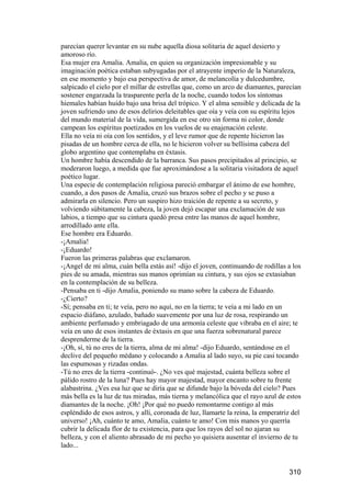 parecían querer levantar en su nube aquella diosa solitaria de aquel desierto y
amoroso río.
Esa mujer era Amalia. Amalia, en quien su organización impresionable y su
imaginación poética estaban subyugadas por el atrayente imperio de la Naturaleza,
en ese momento y bajo esa perspectiva de amor, de melancolía y dulcedumbre,
salpicado el cielo por el millar de estrellas que, como un arco de diamantes, parecían
sostener engarzada la trasparente perla de la noche, cuando todos los síntomas
hiemales habían huido bajo una brisa del trópico. Y el alma sensible y delicada de la
joven sufriendo uno de esos delirios deleitables que oía y veía con su espíritu lejos
del mundo material de la vida, sumergida en ese otro sin forma ni color, donde
campean los espíritus poetizados en los vuelos de su enajenación celeste.
Ella no veía ni oía con los sentidos, y el leve rumor que de repente hicieron las
pisadas de un hombre cerca de ella, no le hicieron volver su bellísima cabeza del
globo argentino que contemplaba en éxtasis.
Un hombre había descendido de la barranca. Sus pasos precipitados al principio, se
moderaron luego, a medida que fue aproximándose a la solitaria visitadora de aquel
poético lugar.
Una especie de contemplación religiosa pareció embargar el ánimo de ese hombre,
cuando, a dos pasos de Amalia, cruzó sus brazos sobre el pecho y se puso a
admirarla en silencio. Pero un suspiro hizo traición de repente a su secreto, y
volviendo súbitamente la cabeza, la joven dejó escapar una exclamación de sus
labios, a tiempo que su cintura quedó presa entre las manos de aquel hombre,
arrodillado ante ella.
Ese hombre era Eduardo.
-¡Amalia!
-¡Eduardo!
Fueron las primeras palabras que exclamaron.
-¡Angel de mi alma, cuán bella estás así! -dijo el joven, continuando de rodillas a los
pies de su amada, mientras sus manos oprimían su cintura, y sus ojos se extasiaban
en la contemplación de su belleza.
-Pensaba en ti -dijo Amalia, poniendo su mano sobre la cabeza de Eduardo.
-¿Cierto?
-Sí; pensaba en ti; te veía, pero no aquí, no en la tierra; te veía a mi lado en un
espacio diáfano, azulado, bañado suavemente por una luz de rosa, respirando un
ambiente perfumado y embriagado de una armonía celeste que vibraba en el aire; te
veía en uno de esos instantes de éxtasis en que una fuerza sobrenatural parece
desprenderme de la tierra.
-¡Oh, sí, tú no eres de la tierra, alma de mi alma! -dijo Eduardo, sentándose en el
declive del pequeño médano y colocando a Amalia al lado suyo, su pie casi tocando
las espumosas y rizadas ondas.
-Tú no eres de la tierra -continuó-. ¿No ves qué majestad, cuánta belleza sobre el
pálido rostro de la luna? Pues hay mayor majestad, mayor encanto sobre tu frente
alabastrina. ¿Ves esa luz que se diría que se difunde bajo la bóveda del cielo? Pues
más bella es la luz de tus miradas, más tierna y melancólica que el rayo azul de estos
diamantes de la noche. ¡Oh! ¡Por qué no puedo remontarme contigo al más
espléndido de esos astros, y allí, coronada de luz, llamarte la reina, la emperatriz del
universo! ¡Ah, cuánto te amo, Amalia, cuánto te amo! Con mis manos yo querría
cubrir la delicada flor de tu existencia, para que los rayos del sol no ajaran su
belleza, y con el aliento abrasado de mi pecho yo quisiera ausentar el invierno de tu
lado...


                                                                                   310
 