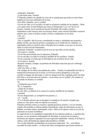 -¡Eduardo! ¡Eduardo!
-¡Cuán bella estás, Amalia!
Y Eduardo echaba a la espalda los rizos de su amada para que todo su rostro fuese
bañado por los rayos plateados de la luna.
-Eres feliz, Eduardo, ¿no es verdad?
-Luz de mi vida, yo no envidio a tu lado la existencia inefable de los ángeles... Mira:
¿ves aquel astro, el más brillante que tiene el firmamento? ¿Lo ves? Ese es el
nuestro, Amalia; ésa la estrella de nuestra felicidad; ella irradia y brilla y
resplandece como nuestro amor en nuestras almas, como nuestra felicidad a nuestros
propios ojos, como tu belleza irradia y brilla y resplandece en mi alma.
-¡No, no!...
-¡Amalia!
-¡No; es aquélla! -dijo la joven, extendiendo su mano y señalando una pequeña y
pálida estrella, que parecía pronta a sumergirse en el confín del río. Después, su
espléndida cabeza se inclinó sobre el hombro de su amado, y sus ojos se clavaron
sobre el cenit azul del firmamento.
-¡Eduardo, Eduardo! -exclamó la joven con sus ojos fijos en las estrellas.
-Vivo para ti, Amalia.
-Tú me has reconciliado con la esperanza, Eduardo.
-Yo no envidio a tu lado la existencia inefable de los serafines, Amalia.
-Yo he conocido a tu lado que la felicidad no era un delirio de mi vida.
-Vivir para ti, Amalia.
-Respirar siempre, siempre, un perfume de felicidad como ésta que nos embriaga.
-Beber tu risa.
-¡Oh! Soy feliz; sí, feliz.
-Oír siempre de tus labios una palabra de cariño... Amalia, la esplendidez del día, la
melancólica hermosura de la noche, el Universo entero desaparece a mis ojos
cuando tu imagen me preocupa; y como tu imagen está fija y grabada sobre mi alma,
sólo Dios y tú existís para mi corazón... tú me amas ¿no es verdad? ¿Tú aceptas en
el mundo mi destino, es verdad?
-Sí.
-¿Cualquiera que él sea?
-Sí, sí, cualquiera.
-¡Ángel de mi alma!
-Si eres feliz, yo beberé en tu sonrisa la ventura inefable de los ángeles.
-¡Amalia!
-Si eres desgraciado, yo compartiré tus pesares; y...
-¿Y...? acaba.
-Y si el destino adverso que te persigue te condujera a la muerte, el golpe que
cortase tu vida, haría volar mi espíritu en tu busca...
Eduardo estrechó contra su corazón a aquella generosa criatura; y en ese instante,
cuando ella acababa su última palabra inspirada por rapto de entusiasmo en que se
hallaba, un trueno lejano, prolongado, ronco, vibró en el espacio como el eco de un
cañonazo en un país montañoso.
La superstición es la compañera inseparable de los espíritus poéticos, y aquellos dos
jóvenes, en ese momento embriagados de felicidad, se asieron de las manos y
miráronse por algunos segundos con una expresión indefinible. Amalia al fin bajó su
cabeza, como abrumada por alguna idea profética y terrible.
-No -le dijo Eduardo sacudiéndose de su primera impresión-. No... esto habría
sucedido de todos modos... es efecto del calor extemporáneo que hemos tenido en


                                                                                  311
 
