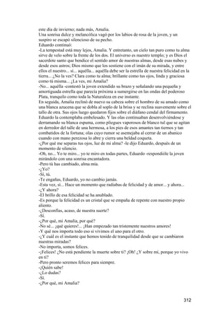 este día de invierno; nada más, Amalia.
Una sonrisa dulce y melancólica vagó por los labios de rosa de la joven, y un
suspiro se escapó silencioso de su pecho.
Eduardo continuó:
-La tempestad está muy lejos, Amalia. Y entretanto, un cielo tan puro como tu alma
sirve de velo sobre la frente de los dos. El universo es nuestro templo; y es Dios el
sacerdote santo que bendice el sentido amor de nuestras almas, desde esas nubes y
desde esos astros; Dios mismo que los sostiene con el imán de su mirada, y entre
ellos el nuestro... sí... aquélla... aquélla debe ser la estrella de nuestra felicidad en la
tierra... ¿No la ves? Clara como tu alma; brillante como tus ojos, linda y graciosa
como tú misma... ¿La ves, mi Amalia?
-No... aquélla -contestó la joven extendido su brazo y señalando una pequeña y
amortiguada estrella que parecía próxima a sumergirse en las ondas del poderoso
Plata, tranquilo como toda la Naturaleza en ese instante.
En seguida, Amalia reclinó de nuevo su cabeza sobre el hombro de su amado como
una blanca azucena que se dobla al soplo de la brisa y se reclina suavemente sobre el
tallo de otra. Sus ojos luego quedaron fijos sobre el diáfano cendal del firmamento.
Eduardo la contemplaba embelesado. Y las olas continuaban desenvolviéndose y
derramando su blanca espuma, como pliegues vaporosos de blanco tul que se agitan
en derredor del talle de una hermosa, a los pies de esos amantes tan tiernos y tan
combatidos de la fortuna; olas cuyo rumor se asemejaba al cerrar de un abanico
cuando con mano perezosa lo abre y cierra una beldad coqueta.
-¿Por qué me separas tus ojos, luz de mi alma? -le dijo Eduardo, después de un
momento de silencio.
-Oh, no... Yo te miro... yo te miro en todas partes, Eduardo -respondióle la joven
mirándolo con una sonrisa encantadora.
-Pero tú has cambiado, alma mía.
-¿Yo?
-Sí, tú.
-Te engañas, Eduardo, yo no cambio jamás.
-Esta vez, sí... Hace un momento que radiabas de felicidad y de amor... y ahora...
-¿Y ahora?
-El brillo de esa felicidad se ha anublado.
-Es porque la felicidad es un cristal que se empaña de repente con nuestro propio
aliento.
-¿Desconfías, acaso, de nuestra suerte?
-Sí.
-¿Por qué, mi Amalia, por qué?
-No sé... ¡qué quieres!... ¡Han empezado tan tristemente nuestros amores!
-Y qué nos importa todo eso si vivimos el uno para el otro.
-¿Y cuál es el instante que hemos tenido de tranquilidad desde que se cambiaron
nuestras miradas?
-No importa, somos felices.
-¡Felices! ¿No está pendiente la muerte sobre ti? ¡Oh! ¿Y sobre mí, porque yo vivo
en ti?
-Pero pronto seremos felices para siempre.
-¡Quién sabe!
-¿Lo dudas?
-Sí.
-¿Por qué, mi Amalia?


                                                                                       312
 
