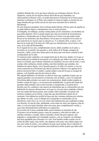 caballero Mandeville, en lo que hacía relación con el bloqueo francés. Pero la
Inglaterra, a pesar de los mejores deseos hacia Rosas que animaban a su
representante en Buenos Aires, no podía desconocer el derecho de la Francia para
mantener su bloqueo en el Plata, aun cuando el comercio inglés se resentía de esa
larga interdicción que sufría uno de los más ricos mercados de la América
Meridional.
De una situación semejante sólo la fortuna podía libertar a Rosas; pues de aquélla no
se podía deducir lógica y naturalmente sino su ruina próxima.
El trabajaba, sin embargo; acudía a todas partes con los elementos y los hombres de
que podía disponer. Pero se puede repetir que sólo esa reunión de circunstancias
prósperas e inesperadas que se llama fortuna era lo único con que podía contar
Rosas en los momentos que describimos: tal era pues su situación en la noche en
que acaecieron los sucesos que se conocen ya. Y es durante ellos, es decir, a las
doce de la noche del 4 de mayo de 1840, que nos introducimos con el lector a una
casa, en la calle del Restaurador.
En el zaguán de esa casa, completamente oscuro, había, tendidos en el suelo, y
envueltos en su poncho, dos gauchos y ocho indios de la Pampa, armados de
tercerola y sable, como otros tantos perros de presa que estuviesen velando la mal
cerrada puerta de la calle.
Un inmenso patio cuadrado y sin ningún farol que le diese luz, dejaba ver la que se
proyectaba por la rendija de una puerta a la izquierda, que daba a un cuarto con una
mesa en el medio, que contenía solamente un candelero con una vela de sebo, y unas
cuantas sillas ordinarias, donde estaban, más bien tendidos que sentados, tres
hombres de espeso bigote, con el poncho puesto y el sable a la cintura, y con esa
cierta expresión en la fisonomía que dan los primeros indicios a los agentes de la
policía secreta de París o Londres, cuando andan a caza de los que se escapan de
galeras, o de forajidos que han de entrar en ellas.
Del zaguán doblando a la derecha, se abría el muro que cuadraba el patio, por un
angosto pasadizo con una puerta a la derecha, otra al fondo, y otra a la izquierda.
Esta última daba entrada a un cuarto sin comunicación, donde estaba sentado un
hombre vestido de negro, y en una posición meditabunda. La puerta del fondo del
pasadizo daba entrada a una cocina estrecha y ennegrecida; y la puerta de la
derecha, por fin, conducía a una especie de antecámara que se comunicaba con otra
habitación de mayores dimensiones, en la que se veía una mesa cuadrada, cubierta
con una carpeta de bayeta grana, unas cuantas sillas arrimadas a la pared, una
montura completa en un rincón; y algo más que describiremos dentro de un
momento. Esta habitación recibía las luces por dos ventanas cubiertas por celosías,
que daban a la calle; y por el tabique de la izquierda se comunicaba con un
dormitorio, como éste a su vez con varias otras habitaciones que cuadraban el patio
a la derecha. En una de ellas, alumbrada, como todas las otras, por algunas velas de
sebo, se veía una mujer dormida sobre una cama, pero completamente vestida, y
cuyo traje abrochado hacía dificultosa su respiración.
En el cuarto de la mesa cuadrada había cuatro hombres en derredor de ella.
El primero era un hombre grueso, como de cuarenta y ocho años de edad, sus
mejillas carnudas y rosadas, labios contraídos, frente alta pero angosta, ojos
pequeños y encapotados por el párpado superior, y de un conjunto, sin embargo,
más bien agradable pero chocante a la vista. Este hombre estaba vestido con un
calzón de paño negro, muy ancho, una chapona color pasa, una corbata negra con
una sola vuelta al cuello, y un sombrero de paja cuyas anchas alas le cubrirían el
rostro, a no estar en aquel momento enroscada hacia arriba la parte que daba sobre


                                                                                  32
 