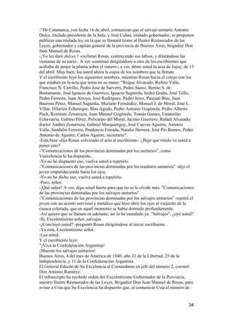-"De Catamarca, con fecha 16 de abril, comunican que el salvaje unitario Antonio
Dulce, titulado presidente de la Sala, y José Cubas, titulado gobernador, se proponen
publicar una titulada ley en la que se llamará tirano al Ilustre Restaurador de las
Leyes, gobernador y capitán general de la provincia de Buenos Aires, brigadier Don
Juan Manuel de Rosas.
-¡Yo les daré dulces ! -exclamó Rosas, contrayendo sus labios, y dilatándose las
ventanas de su nariz-. A ver -continuó dirigiéndose a otro de los escribientes que
acababa de poner la pluma sobre el tintero-; a ver, déme usted la acta de Jujuy, de 13
del abril. Muy bien; lea usted ahora la copia de los nombres que la firman.
Y el escribiente leyó los siguientes nombres, mientras Rosas hacía el cotejo con los
que estaban en la acta que tenía en su mano: "Roque Alvarado, Rufino Valle,
Francisco N. Carrillo, Pedro José de Sarverri, Pedro Sáenz, Benito S. de
Bustamante, José Ignacio de Guerrico, Ignacio Segurola, Isidro Graña, José Tello,
Pedro Ferreira, Juan Arroyo, José Rodríguez, Pedro Jerez, Pascual Blas, Juan
Bautista Pérez, Manuel Sagardia, Mariano Fernández, Manuel J. de Moral, José L.
Villar, Hilarión Echenique, Blas Agudo, Pedro Antonio Gogénola, Pedro Alberto
Puch, Restituto Zenarruza, Juan Manuel Gogénola, Tomás Games, Estanislao
Echavarría, Gabino Pérez, Policarpo del Moral, Jacinto Guerrero, Rafael Alvarado,
doctor Andrés Zenarruza, Gabriel Marquierguy, José Cuevas Aguirre, Antonio
Valle, Sandalio Ferreira, Prudencio Estrada, Natalio Herrera, José Pío Ramos, Pedro
Antonio de Aguirre, Carlos Aguirre, secretario".
-Está bien -dijo Rosas volviendo el acta al escribiente-. ¿Bajo qué rótulo va usted a
poner esto?
-"Comunicaciones de las provincias dominadas por los unitarios", como
Vuecelencia lo ha dispuesto...
-Yo no he dispuesto eso; vuelva usted a repetirlo.
-"Comunicaciones de las provincias dominadas por los traidores unitarios" -dijo el
joven empalideciendo hasta los ojos.
-Yo no he dicho eso; vuelva usted a repetirlo.
-Pero, señor.
-¡Qué señor! A ver, diga usted fuerte para que no se le olvide más: "Comunicaciones
de las provincias dominadas por los salvajes unitarios".
-"Comunicaciones de las provincias dominadas por los salvajes unitarios" -repitió el
joven con un acento nervioso y metálico que hizo abrir los ojos al viejecito de la
casaca colorada, que en aquel momento se había dormido profundamente.
-Así quiero que se llamen en adelante; así lo he mandado ya. "Salvajes", ¿oye usted?
-Sí, Excelentísirno señor, salvajes.
-¿Concluyó usted? -preguntó Rosas dirigiéndose al tercer escribiente.
-Ya está, Excelentísimo señor.
-Lea usted.
Y el escribiente leyó:
"¡Viva la Confederación Argentina!
¡Mueran los salvajes unitarios!
Buenos Aires, 4 del mes de América de 1840, año 31 de la Libertad, 25 de la
Independencia, y 11 de la Confederación Argentina.
El General Edecán de Su Excelencia al Comandante en jefe del número 2, coronel
Don Antonio Ramírez.
El infrascripto ha recibido orden del Excelentísimo Gobernador de la Provincia,
nuestro Ilustre Restaurador de las Leyes, Brigadier Don Juan Manuel de Rosas, para
avisar a Usía que Su Excelencia ha dispuesto que, al comunicar Usía el número de


                                                                                   34
 