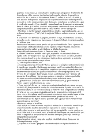 que tenía en sus manos, y Manuela clavó en él sus ojos chispeantes de altanería, de
despecho, de rabia; ojos que habrían fascinado aquella máquina de estupidez y
abyección, sin la presencia alentadora de Rosas. El mulato se acercó a la joven, y
ella, pasando de la primera inspiración del orgullo al abatimiento de la impotencia,
escondió su rostro entre sus manos para defenderlo con ellas de la profanación a que
le condenaba su padre. Pero esta débil y pequeña defensa de su rostro no alcanzaba
hasta su cabeza, y el mulato, que tenía más ganas de comer que de besar, se contentó
con poner sus labios grasientos sobre el fino y lustroso cabello de la joven.
-¡Qué bruto es Su Reverencia! -exclamó Rosas riéndose a carcajada suelta-. Así no
se besa a las mujeres. ¿Y tú? ¡Bah, la mojigata! Si fuera un buen mozo no le tendrías
asco.
Y se echó un vaso de vino a la garganta, mientras su hija, colorada hasta las orejas,
enjugaba con los párpados una lágrima que el despecho le hacía brotar por sus claros
y vivísimos ojos.
Rosas comía entretanto con un apetito tal, que revelaba bien las fibras vigorosas de
su estómago, y la buena salud de aquella organización privilegiada, en quien las
tareas del espíritu suplían la actividad que le faltaba al presente.
Luego del asado comióse el pato, la fuente de nata y el dulce.
Y siempre cambiando palabras con Viguá, a quien de vez en cuando tiraba una
tajada, acabó por dirigirse a su hija, que guardaba silencio con los labios, mientras
bien claro se descubría en las alteraciones fugitivas de su semblante, la sostenida
conversación que sostenía consigo misma.
-¿Te ha disgustado el beso, no?
-¿Y cómo podrá ser de otro modo? Parece que usted se complace en humillarme con
la canalla más inmunda. ¿Qué importa que sea un loco? Loco es también Eusebio, y
por él he sido el objeto de la risa pública, empeñado que estuvo, como lo sabe usted,
en abrazarme en la calle; sin que nadie se atreviese a tocarlo porque era el loco
favorito del gobernador -dijo Manuela con un acento tan nervioso y con una tal
animación de semblante y de voz, que ponía en evidencia el esfuerzo que había
hecho en sufrir sin quejarse la humillación por que acababa de pasar.
-Sí, pero has visto ya que le he hecho dar veinticinco azotes, y que le tendré en
Santos Lugares hasta la semana que viene.
-¿Y qué importa? ¿Es por ese castigo que se olvidarán del ridículo en que me puso
ese imbécil? ¿Porque usted le mande dar veinticinco azotes, dejarán, y con razón, de
hacerme el objeto de las conversaciones y la burla? Yo bien comprendo que usted se
divierte con sus locos, que son, puede decirse, las únicas distracciones que usted
tiene; pero la libertad que usted les consiente conmigo en su presencia, les da la idea
de que están autorizados para desmandarse donde quiera que me hallen. Yo
consentiría en que me dijesen cuanto quisieran, pero ¿qué diversión halla usted en
que me toquen y me irriten?
-Son tus perros que te acarician.
-¡Mis perros! -exclamó Manuela, en quien la animación se aumentaba a medida que
se desprendían las palabras de sus labios rojos como el carmín- los perros me
obedecerían; un perro le sería a usted más útil que ese estúpido, porque siquiera un
perro cuidaría de la persona de usted, y la defendería si llegase ese caso horrible que
todos se empeñan en profetizarme con palabras ambiguas, pero cuyo sentido yo
comprendo sin dificultad.
Manuela cesó de hablar, y una nube sombría cubrió la frente de Rosas, con las
últimas palabras de su hija.
-¿Y quiénes te lo dicen? -preguntó con calma después de algunos instantes de


                                                                                    39
 