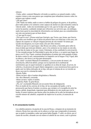 silencio.
   -Todos, señor -contestó Manuela volviendo su espíritu a su natural estado-, todos
   cuantos vienen a esta casa parece que complotan para infundirme temores sobre los
   peligros que rodean a usted.
   -¿De qué clase?
   -¡Oh! Nadie me habla, nadie se atreve a hablar de peligros de guerra, ni de política,
   pero todos pintan a los unitarios como capaces de atentar en cada momento contra la
   vida de usted... todos me recomiendan que le vele, que no le deje solo, que haga
   cerrar las puertas: acabando siempre por ofrecerme sus servicios que, sin embargo,
   nadie tiene quizá la sinceridad de ofrecérmelos con lealtad, pues sus comedimientos
   son más una jactancia que un buen deseo.
   -¿Y por qué lo crees?
   -¿Por qué lo creo? ¿Piensa usted que Garrigós, que Torres, que Arana, que García,
   que todos esos hombres que el deseo de ponerse bien con usted trae a esta casa, son
   capaces de exponer su vida por ninguna persona de este mundo? Si temen que
   suceda una desgracia, no es por usted, sino por ellos mismos.
   -Puede ser que no te equivoques -dijo Rosas con calma, y haciendo girar sobre la
   mesa el plato que tenía por delante-, pero si los unitarios no me matan en este año,
   no me han de matar en los que vienen. Entretanto, tú has cambiado la conversación.
   Te has enojado porque Su Paternidad te quiso dar un beso, y yo quiero que hagas las
   paces con él. Fray Viguá -continuó dirigiéndose al mulato que tenía pegado el plato
   de dulce contra la cara, entreteniéndose en limpiarlo con la lengua- Fray Viguá, déle
   un abrazo y dos besos a mi hija para desenojarla.
   -¡No, tatita! -exclamó Manuela levantándose, y con un acento de temor y de
   irresolución, difícil de definir, porque era la expresión de la multitud de
   sentimientos que en aquel momento se agitaban en su alma de mujer, de joven, de
   señorita, a la presencia de aquel objeto repugnante a cuya monstruosa boca quería su
   padre unir los labios delicados de su hija, sólo por el sistema de no ver torcido un
   deseo suyo por la voluntad de nadie.
   -Bésela, Padre.
   -Déme un beso -dijo el mulato dirigiéndose a Manuela.
   -No -dice Manuela, corriendo.
   -Déme un beso -repite el mulato.
   -Agárrela, Padre -le grita Rosas.
   -¡No, no! -exclamaba Manuela con un acento lleno de indignación.
   Pero en medio de las carreras de la hija, de las carcajadas del padre, y de la
   persecución que hacía el mulato a su presa, que siempre se le escapaba de entre las
   manos, pálida, despechada, impotente para defenderse de otro modo que con la
   huida, el rumor trepitoso que hacían sobre las piedras de la calle las herraduras de un
   crecido número de caballos, suspendió de improviso la acción y la atención de
   todos.



V. El comandante Cuitiño

   Los caballos pararon a la puerta de la casa de Rosas, y después de un momento de
   silencio, Rosas hizo una seña con la cabeza a su hija, que comprendió al momento
   que su padre la mandaba a saber qué gente había llegado. Y salió, en efecto, por el
   cuarto de escribir, alisando con sus manos el cabello de sus sienes, cual si quisiese


                                                                                       40
 