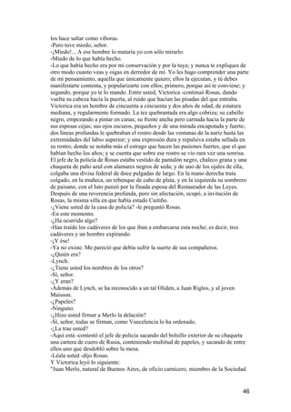 los hace saltar como víboras.
-Pero tuve miedo, señor.
-¡Miedo!... A ese hombre lo mataría yo con sólo mirarlo.
-Miedo de lo que había hecho.
-Lo que había hecho era por mi conservación y por la tuya; y nunca te expliques de
otro modo cuanto veas y oigas en derredor de mí. Yo les hago comprender una parte
de mi pensamiento, aquella que únicamente quiero; ellos la ejecutan, y tú debes
manifestarte contenta, y popularizarte con ellos; primero, porque así te conviene; y
segundo, porque yo te lo mando. Entre usted, Victorica -continuó Rosas, dando
vuelta su cabeza hacia la puerta, al ruido que hacían las pisadas del que entraba.
Victorica era un hombre de cincuenta a cincuenta y dos años de edad, de estatura
mediana, y regularmente formado. La tez quebrantada era algo cobriza; su cabello
negro, empezando a pintar en canas; su frente ancha pero carnuda hacia la parte de
sus espesas cejas; sus ojos oscuros, pequeños y de una mirada encapotada y fuerte;
dos líneas profundas le quebraban el rostro desde las ventanas de la nariz hasta las
extremidades del labio superior; y una expresión dura y repulsiva estaba sellada en
su rostro, donde se notaba más el estrago que hacen las pasiones fuertes, que el que
habían hecho los años; y se cuenta que sobre ese rostro se vio rara vez una sonrisa.
El jefe de la policía de Rosas estaba vestido de pantalón negro, chaleco grana y una
chaqueta de paño azul con alamares negros de seda; y de uno de los ojales de ella,
colgaba una divisa federal de doce pulgadas de largo. En la mano derecha traía
colgado, en la muñeca, un rebenque de cabo de plata, y en la izquierda su sombrero
de paisano, con el luto punzó por la finada esposa del Restaurador de las Leyes.
Después de una reverencia profunda, pero sin afectación, ocupó, a invitación de
Rosas, la misma silla en que había estado Cuitiño.
-¿Viene usted de la casa de policía? -le preguntó Rosas.
-En este momento.
-¿Ha ocurrido algo?
-Han traído los cadáveres de los que iban a embarcarse esta noche; es decir, tres
cadáveres y un hombre expirando.
-¡Y ése!
-Ya no existe. Me pareció que debía sufrir la suerte de sus compañeros.
-¿Quién era?
-Lynch.
-¿Tiene usted los nombres de los otros?
-Sí, señor.
-¿Y eran?
-Además de Lynch, se ha reconocido a un tal Oliden, a Juan Riglos, y al joven
Maisson.
-¿Papeles?
-Ninguno.
-¿Hizo usted firmar a Merlo la delación?
-Sí, señor, todas se firman, como Vuecelencia lo ha ordenado.
-¿La trae usted?
-Aquí está -contestó el jefe de policía sacando del bolsillo exterior de su chaqueta
una cartera de cuero de Rusia, conteniendo multitud de papeles, y sacando de entre
ellos uno que desdobló sobre la mesa.
-Léala usted -dijo Rosas.
Y Victorica leyó lo siguiente:
"Juan Merlo, natural de Buenos Aires, de oficio carnicero, miembro de la Sociedad


                                                                                 46
 