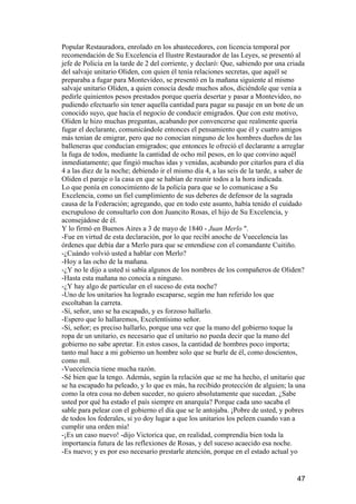 Popular Restauradora, enrolado en los abastecedores, con licencia temporal por
recomendación de Su Excelencia el Ilustre Restaurador de las Leyes, se presentó al
jefe de Policía en la tarde de 2 del corriente, y declaró: Que, sabiendo por una criada
del salvaje unitario Oliden, con quien él tenía relaciones secretas, que aquél se
preparaba a fugar para Montevideo, se presentó en la mañana siguiente al mismo
salvaje unitario Oliden, a quien conocía desde muchos años, diciéndole que venía a
pedirle quinientos pesos prestados porque quería desertar y pasar a Montevideo, no
pudiendo efectuarlo sin tener aquella cantidad para pagar su pasaje en un bote de un
conocido suyo, que hacía el negocio de conducir emigrados. Que con este motivo,
Oliden le hizo muchas preguntas, acabando por convencerse que realmente quería
fugar el declarante, comunicándole entonces el pensamiento que él y cuatro amigos
más tenían de emigrar, pero que no conocían ninguno de los hombres dueños de las
balleneras que conducían emigrados; que entonces le ofreció el declarante a arreglar
la fuga de todos, mediante la cantidad de ocho mil pesos, en lo que convino aquél
inmediatamente; que fingió muchas idas y venidas, acabando por citarlos para el día
4 a las diez de la noche; debiendo ir el mismo día 4, a las seis de la tarde, a saber de
Oliden el paraje o la casa en que se habían de reunir todos a la hora indicada.
Lo que ponía en conocimiento de la policía para que se lo comunicase a Su
Excelencia, como un fiel cumplimiento de sus deberes de defensor de la sagrada
causa de la Federación; agregando, que en todo este asunto, había tenido el cuidado
escrupuloso de consultarlo con don Juancito Rosas, el hijo de Su Excelencia, y
aconsejádose de él.
Y lo firmó en Buenos Aires a 3 de mayo de 1840 - Juan Merlo ".
-Fue en virtud de esta declaración, por lo que recibí anoche de Vuecelencia las
órdenes que debía dar a Merlo para que se entendiese con el comandante Cuitiño.
-¿Cuándo volvió usted a hablar con Merlo?
-Hoy a las ocho de la mañana.
-¿Y no le dijo a usted si sabía algunos de los nombres de los compañeros de Oliden?
-Hasta esta mañana no conocía a ninguno.
-¿Y hay algo de particular en el suceso de esta noche?
-Uno de los unitarios ha logrado escaparse, según me han referido los que
escoltaban la carreta.
-Sí, señor, uno se ha escapado, y es forzoso hallarlo.
-Espero que lo hallaremos, Excelentísimo señor.
-Sí, señor; es preciso hallarlo, porque una vez que la mano del gobierno toque la
ropa de un unitario, es necesario que el unitario no pueda decir que la mano del
gobierno no sabe apretar. En estos casos, la cantidad de hombres poco importa;
tanto mal hace a mi gobierno un hombre solo que se burle de él, como doscientos,
como mil.
-Vuecelencia tiene mucha razón.
-Sé bien que la tengo. Además, según la relación que se me ha hecho, el unitario que
se ha escapado ha peleado, y lo que es más, ha recibido protección de alguien; la una
como la otra cosa no deben suceder, no quiero absolutamente que sucedan. ¿Sabe
usted por qué ha estado el país siempre en anarquía? Porque cada uno sacaba el
sable para pelear con el gobierno el día que se le antojaba. ¡Pobre de usted, y pobres
de todos los federales, si yo doy lugar a que los unitarios los peleen cuando van a
cumplir una orden mía!
-¡Es un caso nuevo! -dijo Victorica que, en realidad, comprendía bien toda la
importancia futura de las reflexiones de Rosas, y del suceso acaecido esa noche.
-Es nuevo; y es por eso necesario prestarle atención, porque en el estado actual yo


                                                                                     47
 