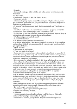 -Sin duda.
-Entonces, la criada que delató a Oliden debe saber quiénes lo visitaban con más
frecuencia.
-Es muy cierto.
-Quienes estuvieron con él, hoy, ayer y antes de ayer.
-Así es, debe saberlo.
-Estuvieron, tal y tal y tal; han muerto Maisson, Lynch y Riglos; entonces, rastree
por los nombres que no sean ésos, y si por ahí no da con lo que busca, no pierda el
tiempo en incomodarse más.
-El genio de Vuecelencia no tiene igual. Haré exactamente lo que Vuecelencia me
indica.
-Mejor fuera que lo hiciese sin necesidad de indicaciones; que por no tener nadie
que me ayude, tengo que trabajar por todos - le respondió Rosas.
Victorica bajó los ojos, en cuya pupila se había clavado como una flecha de fuego la
mirada imperatriz, y en ese momento despreciativa de Rosas.
-¿Y sabe usted, pues, lo que ha de hacer?
-Sí, Excelentísimo señor.
-¿Ha ocurrido alguna cosa particular esta noche?
-Una señora, doña Catalina Cueto, viuda, y de ejercicio costurera, ha ido a quejarse
de haber dado Gaitán de rebencazos a un hijo de esa señora, que paseaba a caballo
por la plaza del Retiro.
-¿Quién es el hijo?
-Un estudiante de matemáticas.
-¿Y qué motivos le dio a Gaitán?
-Gaitán se acercó a preguntarle por qué no usaba la testera federal en su caballo. El
muchacho, de diez y seis o diez y siete años, le respondió que no la usaba porque su
caballo era un buen federal que no necesitaba divisa y Gaitán, entonces, le dio de
rebencazos hasta voltearlo del caballo.
-¡Hoy son peores los unitarios muchachos! -dijo Rosas reflexionando un momento.
-Ya se lo he dicho a Vuecelencia muchas veces: la Universidad y las mujeres son
incorregibles. No hay forma de que los estudiantes usen la divisa con letrero; me
ven venir por una calle y, casi a mi vista, desatan la cintita que llevan al ojal, y se la
guardan en el bolsillo. Tampoco hay medio para que las mujeres usen el moño fuera
de la gorra y, aun sin gorra, la mayor parte de las unitarias, especialmente las
jóvenes, se presentan en todas partes sin la divisa federal. Yo en lugar de
Vuecelencia haría prohibir las gorras en las mujeres.
-Han de obedecer -dijo Rosas, con cierto acento de reticencia, cuya reserva sólo él
podía comprender-; han de obedecer, pero no es tiempo todavía de hacer uso de ese
medio que usted echa de menos, y que yo sé cuál es. Gaitán ha hecho muy bien.
Despache usted a la viuda, y dígale que se ocupe en curar a su hijo. ¿Hay alguna
otra cosa?
-Nada absolutamente, señor. ¡Ah! He recibido una presentación de tres federales
conocidos, pidiendo el permiso para la rifa de cedulillas en las fiestas Mayas.
-Que la rifa sea por cuenta de la policía.
-¿Vuecelencia dispone algunas funciones particulares?
-Póngales los caballitos y la cucaña.
-¿Nada más?
-No me pregunte tonterías. ¿Usted no sabe que ese 25 de Mayo es el día de los
unitarios? ¡Es verdad que como usted es de España!
-Vuecelencia se equivoca, yo soy oriental ¿Dispone Vuecelencia alguna cosa


                                                                                       49
 