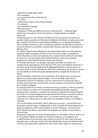 -¿Qué hacía cuando llegó usted?
-Iba a acostarse.
-¿La puerta de la calle estaba abierta?
-No, señor.
-¿Abrieron en cuanto se dio usted a conocer?
-Al momento.
-¿Se sorprendió el gringo?
-Me parece que sí.
-¡Me parece! ¿Para qué diablos le sirven a usted los ojos?... ¿Preguntó algo?
-Nada. Oyó el recado de Vuestra Excelencia y mandó aprontar su caballo.
-Que entre.
El personaje que va a ser conocido del lector es uno de esos que, en cuanto a su
egoísmo inglés, presenta con frecuencia la diplomacia británica en todas partes, pero
que, respecto al olvido de su representación pública y de su dignidad de hombre,
sólo se pueden encontrar en una sociedad cuyo gobierno sea parecido al de Rosas, y
como esto último no es posible, se puede decir entonces, que sólo se encuentran en
Buenos Aires.
El caballero Juan Enrique Mandeville, plenipotenciario inglés cerca del gobierno
argentino, había conseguido de Rosas lo que éste mismo negó a su predecesor
míster Hamilton: es decir, la conclusión de un tratado sobre la abolición del tráfico
de esclavos. Y de este triunfo sobre míster Hamilton, nacieron las primeras
simpatías de míster Mandeville hacia la persona de Rosas.
El no podía desconocer, sin embargo, que quien arrastraba al dictador a la
celebración de aquel pacto el 24 de mayo de 1839, era la necesidad de buscar en la
amistad y protección del gobierno de Su Majestad Británica un apoyo que le era
necesario desde el 23 de setiembre de 1838. Pero cualesquiera que fuesen las causas,
era ese tratado un triunfo para aquel plenipotenciario, recogido de las manos de
Rosas.
Pero los hombres como Rosas, esas excepciones de la especie que no reconocen
iguales en la tierra, jamás quieren amigos, ni lo son de nadie; para ellos la
humanidad se divide en enemigos y siervos, sean éstos de la nación que sean, e
invistan una alta posición cerca de ellos, o se les acerquen con la posición humilde
de un simple ciudadano.
El prestigio moral de los tiranos, esa fuerza secreta que fascina y enferma el espíritu
de los hombres, en unión con la voluntad intransigible del dictador argentino,
empezaron por insinuarse, y acabaron por dominar el espíritu del enviado británico,
que, fiado en sus buenas disposiciones personales hacia Rosas, no temió de cultivar
y estrechar su relación individual con él, sin alcanzar a prever que hay ciertos
contactos en la vida de que no se sale jamás sino postrado el ánimo y avasallada la
voluntad.
Una vez dominado moralmente, todo lo demás era lo menos; y las humillaciones
personales vinieron luego a complementar la obra, haciendo del representante de la
poderosa Inglaterra el más sumiso federal, si no de la Mazorca, a lo menos de la
clase tribunicia de Rosas, cuya misión era propagar sus virtudes cívicas, dentro y
fuera del país.
Instrumento ciego, pero al mismo tiempo poderoso y con medios eficaces, Rosas vio
en él su primer caballo de batalla en la cuestión francesa; y, en obsequio de la
verdad histórica, es preciso decir que si Rosas no sacó de él todo el provecho que
esperaba sacar, no fue por omisión del señor Mandeville sino por la naturaleza de la
cuestión, que no permitía al gabinete de Saint James obrar según las insinuaciones


                                                                                    51
 